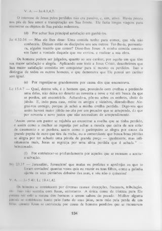 V. A. — Jo 4.1,4,7.
O
interesse de Jesus pelos perdidos não era passivo, e, sim, ativo. Havia poeira
nos pés de Seu amor e transpiração em Sua fronte. Ele fazia longas viagens para
encontrar os objetos de Sua paixão redentora.
(d)

Por achar Sua principal satisfação em ganhá-los.

Jo 4.32-34 — Mas ele lhes disse: Um a comida tenho para comer, que vós não
conheceis. Diziam então os discípulos uns aos outros: Ter-lhe-ia, porventu­
ra, alguém trazido que comer? Disse-lhes Jesus: A minha comida consiste
em fazer a vontade daquele que me enviou, e realizar a sua obra.
Os homens podem ser julgados, quanto ao seu caráter, por aquilo em que têm
sua maior satisfação e alegria. Aplicando esse teste a Jesus Cristo, descobrimos que
Sua maior satisfação consistia em conquistar para si mesmo os perdidos. Isso o
distingue de todos os outros homens, o que demonstra que Ele possui um caráter
sem igual.
(e)

Por regozijar-se grandemente por causa dos que encontrava.

Lc 15.4-7 — Qual, dentre vós, é o homem que, possuindo cem ovelhas e perdendo
uma delas, não deixa no deserto as noventa e nove e vai em busca da que
se perdeu, até encontrá-la. Achando-a, põe-na sobre os ombros, cheio de
júbilo. E, indo para casa, reúne os amigos e vizinhos, dizendo-lhes: Ale­
grai-vos comigo, porque já achei a minha ovelha perdida. Digo-vos que
assim haverá maior júbilo no céu por um pecador que se arrepende, do que
por noventa e nove justos que não necessitam de arrependimento.
“Assim como um pastor se rejubila ao encontrar a ovelha que se tinha perdido,
e assim como a mulher se regozija por achar a moeda que caíra de seu colar
de casamento e se perdera; assim como o garimpeiro se alegra por causa da
grande pepita de ouro que tira da rocha, ou o comerciante que busca boas pérolas
se alegra por ter achado um a pérola de grande preço — igualmente, mas infi­
nitamente mais, Jesus se regozija por um a alma perdida que é achada.” —
Selecionado.
(f) Por entristecer-se profundamente por aqueles que se recusam a aceitar
a salvação.
Ml 23.37 — Jerusalém, Jerusalém! que matas os profetas e apedrejas os que te
foram enviados! quantas vezes quis eu reunir os teus filhos, como a galinha
ajunta os seus pintinhos debaixo das asas, e vós não o quisestes!
V A

Jo 5.40; Lc 19.41,42.

CK homens se entristecem p o r diversas causas: decepções, fracassos, tribulação,
i'<- Ivw) mio sucedia com Jesus, entretanto. A única causa de tristeza para Ele
imir.i- i,-i m<Io u recusa dos homens a serem salvos do pecado. Mulher alguma
jiiniiir, iv rnliiistcceu tanto pelo furto de suas jóias, nem mãe pela perda de um
lillu», qiiimto lesus se entristecia por causa de homens perdidos que se recusavam

134

 