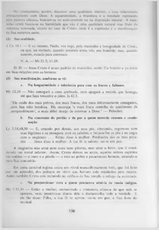 No cristianismo, porém, descreve uma qualidade interior, e essa relacionada
pi imariamentc com Deus. A equanimidade, a brandura e a bondade representa
pela palavra clássica, basciam-se no auto-controle ou na disposição natural. A mansidão cristã baseia-se na humildade que não é uma qualidade natural mas fruto da
natureza renovada, exceto no caso de Cristo, onde é a expressão e a manifestação
dc Sua natureza santa.
(2)

Sua realidade.

2 Co 10.1 — E eu mesmo, Paulo, vos rogo, pela mansidão e benignidade de Cristo,
eu que, na verdade, quando presente entre vós, sou humilde; mas, quando
ausente, ousado para convosco.
V. A. — M t 21.5; 11.29.
D. D. — Jesus Cristo é nosso padrão de mansidão, sendo Ele brando e pa;iente
em Suas relações com os homens.
(3)

Sua manifestação, conforme se vê:
a.

N a longanimidade e tolerância para com os fracos e faltosos.

Mt 12.20 — Não esmagará a cana quebrada, nem apagará a torcida que fumega,
até que faça vencedor o juízo. Is 42.3.
“Ele cuida dos mais pobres, dos mais fracos, dos mais dolorosamente esmagados,
com Sua mão bondosa. Ele encoraja ‘a mais fraca centelha de sentimento de
arrependimento’, o mais débil desejo de retom ar a Deus.” — Peloubet.
b.

N a concessão do perdão e da paz a quem merecia censura e conde­
nação.

Lc 7.38,48,50 — E, estando por detrás, aos seus pés, chorando, regava-os com
suas lágrimas e os enxugava com os cabelos; e beijava-lhe os pés e os ungia
com o ungüento . . . Então disse à mulher: Perdoados são os teus peca­
dos . . . Jesus disse à mulher: A tua fé te salvou; vai-te em paz.
A magnetita não atrai nem ouro nem pérolas, mas atrai o ferro, que é consi­
derado um metal inferior. Assim, Cristo deixou os anjos, aqueles nobres espíritos
não-caídos — o ouro e a pérola — e veio ao pobre e pecaminoso homem, atraindo-o
pura Sua
comunhão.
Em certa catedral inglesa existe um vitral maravilhosamente belo, que foi feito
por uni aprendiz, dos pedaços de vidro que haviam sido rejeitados pelo mestre.
Assim lambém Cristo está incluindo no edifício de Seu templo o refugo da sociedade.
c.

No proporcionar cura a quem procurava obté-la de modo indigno.

M 5 ?3,34 — Então a mulher, atemorizada e tremendo, cônscia do que nela se
<
operava, veio, prostrou-se diante dele e declarou-lhe toda a verdade. E
ele lhe disse: Filha, a tua fé te salvou; vai-te em paz, e fica livre do
teu mal.

136

 
