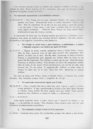 Jesus prestou atenção antes ao motivo que impeliu a mulher, do que n m u
método de ação. Eram motivos dc fé e esperança, pelo que encontraram ivaçu»
favorável no grande coração de Cristo.
il.

No repreender mansamente a incredulidade renitente.

Jo 20.24,25,29 — Ora, Tomé, um dos doze, chamado Dídimo, não estava com eles
quando veio Jesus. Disseram-lhe então os outros discípulos: Vimos o Se­
nhor. Mas ele respondeu: Se eu não vir nas suas mãos o sinal dos cravos,
e ali não puser o meu dedo, e não puser a minha mão no seu lado, dc
modo algum acreditarei. . . Disse-lhe Jesus: Porque me viste, creste? Bem
aventurados os que não viram, e creram.
A repreensão de Jesus não era daquela espécie que provoca o desespero desencorajador, mas antes, da espécie que encoraja motivos legítimos. Foi uma repreen­
são positiva e não negativa, construtiva e não destrutiva.
e.

N o corrigir de modo tem o a auto-confiança, a infidelidade e a tríplice
e flagrante negação a seu Senhor por parte de Pedro.

Jo 21.15-17 — Depois de terem comido, perguntou Jesus a Simão Pedro: Simão,
filho de João, amas-me mais do que estes outros? Ele respondeu: Sim,
Senhor, tu sabes que te amo. Ele lhe disse: Apascenta os meus cordeiros.
Tom ou a perguntar-lhe pela segunda vez: Simão, filho de João, tu me
amas? Ele lhe respondeu: Sim, Senhor, tu sabes que te amo. Disse-lhe Jesus:
Pastoreia as minhas ovelhas. Pela terceira vez Jesus lhe perguntou: Simão,
filho de João, tu me amas? Pedro entristeceu-se por ele lhe ter dito, pela
terceira vez: Tu me amas? E xespondeu-lhe: Senhor, tu sabes todas as
cousas, tu sabes que eu te amo. Jesus lhe disse: Apascenta as minhas
ovelhas.
No trato de Jesus com Pedro, vemos o G rande Pastor a restaurar Sua ovelha
desviada. Sua disciplina sempre tinha o propósito de corrigir.
f.

No repreender mansamente àquele qne O traiu.

M t 26.48-50 — Ora, o traidor lhes havia dado este sinal: Aquele a quem eu beijar,
é esse; prendei-o. E logo, aproximando-se de lesus, lhe disse: Salve, Mestre!
e o beijou. Jesus, porém, lhe disse: Amigo, paia que vieste? Nisto, aproxi­
mando-se eles, deitaram as mãos em Jesus, e o prenderam.
V. A. — Jo 13.21,27.
Judas havia cometido talvez a maior ofensa que é possível em relação a um
amigo — a da perfídia ou traição. Não obstante, Jesus exerceu para com ele uma
tolerância verdadeiramente maravilhosa.
g.

N a compassiva oração a favor de Seus assassinos.

Lc 23.34 — Contudo Jesus dizia: Pai, perdoa-lhes, porque não sabem o que fazem.

137

 
