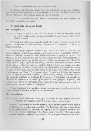 Fintão, repartindo as vestes dele, lançaram sortes.
No Sermão da M ontanha, Jesus havia dito: Bendizei aos que vos maldizem,
orai pelos que vos caluniam c vos perseguem. E na cruz, na hora de Seu mais
intenso sofrimento, Ele praticou aquilo que havia pregado.
D. D. — A mansidão de Jesus Cristo foi demonstrada pelo modo brando com
que tratou os pecadores e errados.
4.

A Humildade de Jesus Cristo

(1)

Seu significado.

Zc 9.9 — Alegra-te muito, ó filha de Sião; exulta, ó filha de Jerusalém: eis aí
te vem o teu Rei, justo e salvador, montado em jumento, num jumentinho,
cria de jumenta.
Por humildade referimo-nos àquela atitude de mente e coração oposta ao or­
gulho, à arrogância e à auto-confiança, revelando-se na submissão a Deus e na
dependência dEle.
A palavra grega “tapeinos” traduzida por humilde, tem uma bela história. No
período clássico era empregada comumente em sentido mau c degradante, indicando
vileza de condição, baixeza de classe, abjeção bajuladora e torpeza de caráter. Não
obstante, no grego clássico, não era esse seu sentido universal. Ocasionalmente era
usada de modo a prever seu sentido superior. Platão, por exemplo, diz: “Seria feliz
aquele que
se apega àquela lei(de Deus), ccm toda humildade e ordem; porém,
aquele que
se exalta
por causa de orgulho, dinheiro, honra ou beleza, cuja alma
está abrasada de insensatez, de juventude e de insolência, e que pensa não precisar
de guia ou governante, mas se sente capaz de ser o guia dos outros, o tal, repito,
é abandenado por I>eus.” E Aristóteles disse: “Aquele que é digno das pequenas
coisas, e assim se considera, é sábio.” Quando muito, todavia, o conceito clássico
não passa da modéstia, da ausência de presunção. A humildade era considerada
elemento de sabedoria, e de modo algum oposta à justiça própria. A palavra, com
o sentido da virtude de humildade cristã, nunca foi usada antes da era cristã, e é,
distintamente, um sub-produto do Evangelho.
Possuir humildade é ter espírito e comportamento sem pretensões ou orgulhos,
r isso é caracterizado pela modéstia e pela submissão.
(2)

S iiii realidade.

Ml I 1.29 — Tomai sobre vós o meu jugo, e aprendei de mim, porque sou manso
c humilde de coração; e achareis descanso para as vossas almas.
Acredito”, diz Ruskin no M odem Painter, “que a primeira prova de um homem
- nl.nlei rum ente grande é sua humildade. Por humildade não quero dizer dúvida
■In »cu próprio poder, ou hesitação em expressar as suas próprias opiniões; mas
m ito, uniu correta compreensão da relação entre o que ele pode fazer e dizer
i- o ii'Mo ilos feitos e afirmações do mundo. Todos os grandes homens não apenas

138

 
