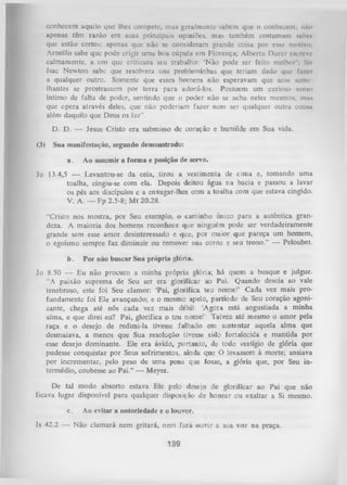 conhecem aquilo que lhes compete, mas geralmente sabem que o conhecem; nfto
apenas têm razão em suas principais opiniões, mas também costumam subei
que estão certos; apenas que não se consideram grande coisa por esse motivo
Arnolfo sabe que pode erigir uma boa cúpula em Florença; Alberto Durer encrave
calmamente, a um que criticara seu trabalho: ‘Não pode ser feito melhor’; Sir
Isac Newton sabe que resolvera uns probleminhas que teriam dado que fa/fii
a qualquer outro. Somente que esses homens não esperavam que seus «eme
lhantes se prostrassem por terra para adorá-los. Possuem um curioso senso
íntimo de falta de poder, sentindo que o poder não se acha neles mesmos, mnx
que opera através deles, que não poderiam fazer nem ser qualquer outra cousu
além daquilo que Deus os fez”.
D. D. — Jesus Cristo era submisso de coração e humilde em Sua vida.
(3)

Sua manifestação, segundo demonstrado:
a.

Ao assumir a form a e posição de servo.

Jo 13.4,5 — Levantou-se da ceia, tirou a vestimenta de cima e, tomando uma
toalha, cingiu-se com ela. Depois deitou água na bacia e passou a lavar
os pés aos discípulos e a enxugar-lhes com a toalha com que estava cingido.
V. A. — Fp 2.5-8; M t 20.28.
“Cristo nos mostra, por Seu exemplo, o caminho único para a autêntica gran­
deza. A maioria dos homens reconhece que ninguém pode ser verdadeiramente
grande sem esse amor desinteressado e que, por maior que pareça um homem,
o egoísmo sempre faz diminuir ou remover sua coroa e seu trono.” — Peloubet.
b.

P or não buscar Sua própria glória.

Jo 8.50 — Eu não procuro a minha própria glória; há quem a busque e julgue.
“A paixão suprema de Seu ser era glorificar ao Pai. Quando descia ao vale
tenebroso, este foi Seu clamor: ‘Pai, glorifica teu nome!’ Cada vez mais pro­
fundamente foi Ele avançando; e o mesmo apelo, partindo de Seu coração agoni­
zante, chega até nós cada vez mais débil: ‘
Agora está angustiada a minha
alma, e que direi eu? Pai, glorifica o teu nome!’ Talvez até mesmo o amor pela
raça e o desejo de redimi-la tivesse falhado em sustentar aquela alma que
desmaiava, a menos que Sua resolução tivesse sido fortalecida e mantida por
esse desejo dominante. Ele era ávido, portanto, de todo vestígio de glória que
pudesse conquistar por Seus sofrimentos, ainda que O levassem à morte; ansiava
por incrementar, pelo peso de um a pena que fosse, a glória que, por Seu in­
termédio, coubesse ao Pai.” — Meyer.
De tal modo absorto estava Ele pelo desejo de glorificar ao Pai que não
ficava lugar disponível para qualquer disposição de honrar ou exaltar a Si mesmo.
c.

Ao evitar a notoriedade e o louvor.

Js 42.2 — Não clamará nem gritará, nem fará ouvir a sua voz na praça.

139

 