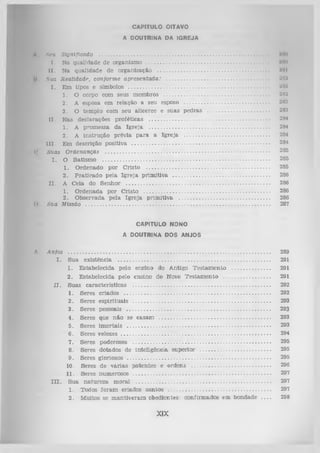 W f

CAPITULO OITAVO
A DOUTRINA DA IGREJA

A

HêU Significado ....................................................................................................................
I . Nn qualidade de organism o ...................................................................................
II . Na qualid ad e de organização ............................................................................
li Sua Realidade, conform e a p resen ta d a : ................................................................
I . Em tipos e símbolos ...............................................................................................
1. O corpo com seus m em bros
............................................................
2. A esposa em relação a seu esposo ............................................................
3. O tem plo com seu alicerce e suas p ed ras ..............................................
II. N as declarações pro íéticas .................................................................................
1. A prom essa da Ig re ja ...................................................................................
2. A in stru ção prévia p a ra a Ig re ja ............................................................
II I. Em descrição positiva .............................................................................................
(' Suas O rdenanças ................................................................................................................
I . O B atism o .................................................................................................................
1. O rdenado p o r C risto ....................................................................................
2 . P ra tic a d o pela Ig re ja p rim itiv a ..................................................................
I I . A C eia do S en h o r .................................................................................................
1. O rdenada por C risto ......................................................................................
2. O bservada p ela Ig re ja prim itiv a ..............................................................
l). Sua Missão ..............................................................................................................................

MO
NO
Hlll
M'J
'JIW
*JH
'J
288
2H3
21)4
2H4
284
284
285
285
285
286
286
286
286
287

CAPITULO NONO
A DOUTRINA DOS ANJOS
A . A nfos

..........................................................................................................................................
Sua existência .....................................................................................................
1. E stabelecida pelo ensino do A ntigo T estam en to ..............................
2. E stabelecida pelo ensino do NovoT estam en to ..................................
I I . S uas características .............................................................................................
1. Seres criados ...................................................................................................
2.
Seres esp iritu ais .............................................................................................
3.
Seres pessoais .................................................................................................
4. Seres que n ão se casam .............................................................................
5. Seres im o rtais .................................................................................................
6 . Seres v e lo z e s ....................................................................................................
7. Seres poderosos ..............................................................................................
8 . Seres dotados de inteligência superior ...................................................
9. Seres gloriosos .................................................................................................
10. Seres de v á ria s p a te n te s e ord en s .........................................................
11. Seres num erosos ..............................................................................................
I I I . S ua n a tu re z a moraL .............................................................................................
1. Todos ío ra m criados san to s
................................................................
2 . M uitos se m an tiv eram obedientes: confirm ados em bondade . . . .
I.

XIX

289
291
291
291
292
292
293
293
293
293
294
295
295
295
296
297
297
297
298

 