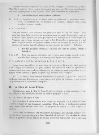 Muitos professos seguidores dc Jesus Cristo cortejam a notoriedade, a fama.
Mas Ele a evitava. Dava ordem terminante aos que por Ele eram beneficiados,
que nada propagassem a Seu respeito. Não tinha escritório de publicidade.
d.

Ao associar-se aos desprezados e rejeitados.

Lc 15.1,2 — Aproximaram-se dc Jesus todos os pubiicanos e pecadores para o
ouvir. E murmuravam os fariseus e os escribas, dizendo: Este recebe
pecadores e come com eles.
V. A. — M t 9.10.
“Por que motivo Jesus escolheu um publicano para ser um dos doze? Talvez
para dar uma lição objetiva de esperança para os mais desprezados entre os
pecadores, para aqueles que eram prisioneiros das algemas mais fertes de pecado.
Ninguém estava longe demais para que o Seu Evangelho o alcançasse e o sal­
vasse; ninguém estava tão profundamente atolado no lodaçal do pecado que não
pudesse ser erguido daqueles abismos até aos píncaros da glória.” — Peloubet.
e.

Por Sua paciente submissão e silêncio em vista dc injúrias, ultrajes e
injustiças.

1 Pe 2.23 — Pois ele, quando ultrajado, não revidava com ultraje, quando maltra­
tado não fazia ameaças, mas entregava-se àquele que julga retamente.
V. A. — Hb 12.3; Is 50.5,6; M t 26.60-63; Lc 23.8-10; Is 53.7.
Jesus, tendo consciência de que todos os recursos de Deus e des céus estavam
à Sua disposição, mediante os quais poderia ter derrotado todos os oponentes e
conquistado todos os adversários, submeteu-se ao tratamento mais vergonhoso e cruel
porque assim cumpria o plano dAquele cuja vontade viera cumprir.
D. D. — Jesus Cristo mostrou humildade ao procurar a glória de Deus e os.
melhores interesses dos homens, e não Sua própria glória ou interesse, e isso a custo
dc grande sacrifício, sofrimento c vergonha.

B.

A Obra de Jesus Cristo.

Referimo-nos aqui à obra de Jesus Cristo em relação à nossa redenção, e não
cm relação a Seu ministério pessoal de ensino, pregação e cura.
I

A M orte de Jesus Cristo

O cristianismo é, distintamente, uma religião de expiação. Dá à morte de Cristo
o |mineiro lugar em sua mensagem evangélica. Dessa forma, o cristianismo assume
mim posição sem paralelo entre todas as religiões do mundo. É uma religião red«nu>ra.
Anos ütrás, foi realizado um Parlamento de Religiões em Chicago, Estados Uni> • do Norte, em conexão com a Feira Mundial ali realizada. Por ocasião do parlaI* »
nioiiln.
grandes crenças étnicas do mundo se fizeram representar. Um a um, seus

140

 