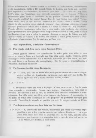 líderes se levantaram e falaram a favor do budismo, do confucionismo, do hindiiÍMim»
e do maometismo. Então o Dr. Joseph Cook, de Boston, que havia sido escolhido
para representar o cristianismo, levantou-se para falar. “Eis a mão de Lady M ik
beth”, disse ele, “manchada pelo horrendo assassínio do rei Duncan. Vêdo n n
perambular pelos salões e corredores de seu palácio, fazendo alto para clumui
‘Sai, mancha maldita! Sai, repito! Jam ais hão de ficar limpas estas mãos?' Vollitn
do-se então para os que estavam assentados na tribuna, disse o orador: “Pode
algum de vós, ansiosos como estais de propagar vossos sistemas religiosos, oferecer
qualquer purificação eficaz para o pecado e a culpa do crime de Lady Macbeth?"
Pesado silêncio mantiveram todos eles, e com razãc, pois nenhuma das religiões
que representavam, nem qualquer outra religião humana sobre a terra, pode oferecer
purificação eficaz para a culpa do pecado. Somente o sangue de Cristo, que pelo
Espírito eterno se ofereceu a Si mesmo sem mancha a Deus, pode purificar a cons­
ciência das obras mortas a fim de servirmos ao Deus vivo.
1.

Sua Importância, Conforme Demonstrada:

(1)

Pela relação vital dessa morte com a Pessoa de Cristo.

Outros grandes homens são considerados de valor pelas suas vidas ou suas
obras; e, embora Jesus seja honrado por Sua obra como mestre religioso, como
filantropo e como reformador, Ele é estimado sobretudo pela Sua morte, por meio
da qual Deus e os homens são reconciliados. Ele foi antes e principalmente, o
Redentor e Salvador do mundo.
(2)

P or Sua conexão vital com a Encarnação.

Hb 2.14 — Visto, pois, que os filhos tém participação comum de carne e sangue,
destes também ele, igualmente, participou, para que, por sua morte, des­
truísse aquele que tem o poder da morte, a saber, o diabo.
V. A. — 1 Jo 3.5.
A Encarnação tinha em vista a Expiação. Cristo encarnou-se a fim de poder
fazer expiação e propiciação. Nasceu para morrer. Manifestou-se para tirar os
pecados. Encarnou-se a fim de que, ao assumir um a natureza semelhante à nossa,
oferecesse Sua vida como sacrifício pelos pecados dos homens. A encarnação foi
da parte de Deus uma declaração do Seu propósito de promover salvação para
o mundo. Essa salvação só podia ser provida por meio do sangue expiador de Cristo.
(3)

Pelo lugar proeminente que lhe c dado nas Escrituras.

Lc 24.27,44 — E, começando por Moisés, discorrendo por todos os profetas, expu­
nha-lhes o que a Seu respeito constava em todas as Escrituras. . . A seguir
Jesus lhes disse: São estas as palavras que eu vos falei, estando ainda
convosco, que importava se cumprisse tudo o que de mim está escrito na
Lei de Moisés, nos Profetas e nos Salmos.

141

 
