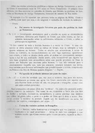 Além das muitas referências proféticas c típicas no Antigo Testamento, a morte
de Cristo é mencionada mais de 175 vezes no Novo Testamento. O próprio Jesus
afirmou, cm Sua conversa no caminho dc Emaús, que Moisés, os profetas, dc fato,
todas as Escrituras do Antigo Testamento, tratavam do assunto de Sua morte.
“A expiação é o fio escarlate que percorre todas as páginas da Bíblia. Corte-se
a Bíblia onde quer que seja, e ela sangrará; é vermelha da verdade da redenção.”
— Evans.
a.

Foi assunto de investigação fervorosa por parte dos profetas do Anti­
go Testamento.

1 Pe 1.11 — Investigando atentamente qual a ocasião ou quais as circunstâncias
oportunas, indicadas pelo Espírito de Cristo, que neles estava, ao dar de
antemão testemunho sobre os sofrimentos referentes a Cristo, e sobre as
glórias que os seguiriam.
“O fato central de toda a história humana é a morte de Cristo. A cruz não
apenas se eleva altaneira sobre as ruínas do tempo, mas se sobrepõe a tudo
quanto interessa ao homem. Todos os séculos que antecederam à morte de
Cristo no Calvário, ou inconscientemente ou com vaga esperança, aguardavam
esse evento, e todes os séculos desde então só podem ser corretamente interpre­
tados à luz da sua realização. Assim sendo, seria inconcebível que alguma luz
não fosse projetada com antecedência sobre esse grande propósito de Deus de
enviar um Salvador que morresse pelos homens — luz, não somente para o
encorajamento daqueles que, sem seu concurso, estariam tateando nas trevas,
mas também para fornecer informações que possibilitassem a correta compreensão
da Pessoa e da obra do Messias quando chegasse.” — Taylor.
b.

Foi questão de profundo interesse por parte dos anjos.

1 Pe i.12 — A eles foi revelado que, não para si mesmos, mas para vós outros,
ministravam as cousas que agora vos foram anunciadas por aqueles que,
pelo Espírito Santo enviado do céu, vos pregaram o evangelho, cousas essas
que anjos anelam perserutar.
Aqui avançamos um passo além dos “profetas”. Os anjos não possuem conhei unento intuitivo da redenção. Por causa de seu ministério a favor dos que hão
dc herdar a salvação, inclinam-se, naturalmente, a querer penetrar esse mistério
que reflete tal glória sobre o amor e o poder do Deus que é deles e nosso. Prouiriun sondar “o mistério da piedade: Aquele que foi manifestado na carne, foi,
insiilieiido em espírito, contemplado por anjos. . . ”
e.
I (

K uma das verdades cardeais do Evangelho.

oIV] ,3,4 — Irmãos, venho lembrar-vos o evangelho que vos.
anunciei, oqual
rocubestes e no qual perseverais. .. Antes de tudo vos entreguei o que
lumbém recebi; que Cristo morreu pelos nossos pecados, segundo as Escriturai.

142

 