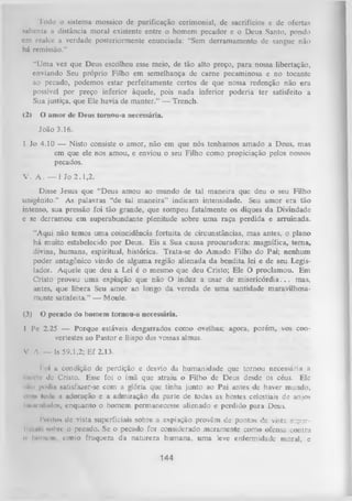Todo o sistema mosaico de purificação cerimonial, de sacrifícios e de ofertas
salienta a distância moral existente entre o homem pecador e o Deus Santo, pondo
cm realce a verdade posteriormente enunciada: “Sem derramamento de sangue não
há remissão.”
“Uma vez que Deus escolheu esse meio, de tão alto preço, para nossa libertação,
enviando Seu próprio Filho em semelhança de carne pecaminosa e no tocante
ao pecado, podemos estar perfeitamente certos de que nossa redenção não era
possível por preço inferior àquele, pois nada inferior poderia ter satisfeito a
Sua justiça, que Ele havia de manter.” — Trench.
<2)

O amor dc Deus tornou-a necessária.
João 3.16.

1 Jo 4.10 — Nisto consiste o amor, não em que nós tenhamos amado a Deus, mas
em que ele nos amou, e enviou o seu Filho como propiciação pelos nossos
pecados.
V . A . — I Jo 2.1 ,2 .
Disse Jesus que “Deus amou ao mundo de tal maneira que deu o seu Filho
unigênito.” As palavras “de tal m aneira” indicam intensidade. Seu amor era tão
intenso, sua pressão foi tão grande, que rompeu fatalmente os diques da Divindade
e se derramou em superabundante plenitude sobre um a raça perdida e arruinada.
“Aqui não temos uma coincidência fortuita de circunstâncias, mas antes, o plano
há muito estabelecido por Deus. Eis a Sua causa procuradora: magnífica, tem a,
divina, humana, espiritual, histórica. Trata-se do Amado Filho do Pai; nenhum
poder antagônico vindo de alguma região alienada da bendita lei e de seu Legis­
lador. Aquele que deu a Lei é o mesmo que deu Cristo; Ele O proclamou. Em
Cristo proveu uma expiação que não O induz a usar de m isericórdia. . . mas,
antes, que libera Seu am or ao longo da vereda de um a santidade maravilhosa­
mente satisfeita.” — Moule.
(3)

O pecado do homem tornou-a necessária.

I Pe 2.25 — Porque estáveis desgarrados como ovelhas; agora, porém, vos convertestes ao Pastor e Bispo das vossas almas.
V. A. — Is 59.1,2; Ef 2.13.
I
oi a condição de perdição e desvio da humanidade que tornou necessária a
morte de Cristo. Esse foi o ímã que atraiu o Filho de Deus desde os céus. Ele
iun t podia satisfazer-se com a glória que tinha junto ao Pai antes de haver mundo,
m m lodu a adoração e a admiração da parte de todas as hostes celestiais de anjos
iii.u nlmlos, enquanto o homem permanecesse alienado e perdido para Deus.
Ponto» dc vista superficiais sobre a expiação provém de pontos de vista s-.:p:rllnui'. nobre o pecado. Se o pecado for considerado meramente como ofensa contra
o hoiin'in, como fraqueza da natureza humana, um a leve enfermidade moral, e

144

 