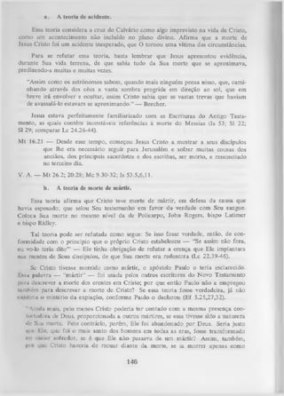 a.

A teoria dc acidente.

Essa teoria considera a cruz do Calvário como algo imprevisto na vida de Cristo,
como um acontecimento não incluído no plano divino. Afirma que a morte de
Jesus Cristo foi um acidente inesperado, que O tornou uma vítima das circunstâncias.
Para se refutar essa teoria, basta lembrar que Jesus apresentou evidência,
durante Sua vida terrena, de que sabia tudo da Sua morte que se aproximava,
predizendo-a muitas e muitas vezes.
“Assim como os astrônomos sabem, quando mais ninguém pensa nisso, que, cami­
nhando através dos céus a vasta sombra progride em direção ao sol, que em
breve irá envolver e ocultar, assim Cristo sabia que as vastas trevas que haviam
de avassalá-lo estavam se aproximando.” — Beecher.
Jesus estava perfeitamente familiarizado com as Escrituras do Antigo Testa­
mento, as quais contêm incontáveis referências à morte do Messias (Is 53; SI 22;
SI 29; comparar Lc 24.26-44).
Mt 16.21 — Desde esse tempo, começou Jesus Cristo a mostrar a seus discípulos
que lhe era necessário seguir para Jerusalém e sofrer muitas cousas dos
anciãos, dos principais sacerdotes e dos escribas, ser morto, e ressuscitado
no terceiro dia.
V. A. — M t 26.2; 20.28; Mc 9.30-32; Is 53.5,6,11.
b.

A teoria de morte de mártir.

Essa teoria afirma que Cristo teve morte de mártir, em defesa da causa que
havia esposado; que selou Seu testemunho em favor da verdade com Seu sangue.
Coloca Sua morte no mesmo nível da de Policarpo, John Rogers, bispo Latimer
e bispo Ridley.
Tal teoria pode ser refutada
formidade com o princípio que o
cu vo-lo teria dito’” — Ele tinha
nas mentes de Seus discípulos, de

como segue: Se isso fosse verdade, então, de con­
próprio Cristo estabeleceu — “Se assim não fora,
obrigação de refutar a crença que Ele implantara
que Sua morte era redentora (Lc 22.39-46).

Se Cristo tivesse morrido como m ártir, o apóstolo Paulo o teria esclarecido.
I s.s» palavra — “m ártir” — foi usada pelos outros escritores do Novo Testamento
puni descrever a morte dos crentes em Cristo; por que então Paulo não a empregou
inmhém para descrever a morte de Cristo? Se essa teoria fosse verdadeira, já não
«•KiMtiriu o mistério da expiação, conforme Paulo o declarou (Ef 5.25,27,32).
“ Ainda mais, pelo menos Cristo poderia ter contado com a mesma presença confoitudora de Deus, proporcionada a outros mártires, se essa tivesse sido a natureza
•Ir Sun morte. Pelo contrário, porém, Ele foi abandonado por Deus. Seria justo
qui' Ne, que foi o mais santo dos homens em todas as eras, fosse transformado
ntt rtiuior sofredor, se é que Ele não passava de um mártir? Assim, também,
pm que Cristo haveria de recuai diante da morte, se ia morrer apenas como

146

 