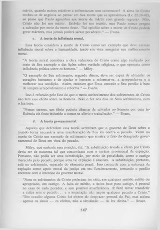 mártir, quando outros mártires a enfrentaram sem estremecer? A alma de Cristo
encheu-se dc angústia ao pensar em Sua morte que se aproximava (Lc 22..I1 42),
/
ao passo que Paulo aguardou sua morte de m ártir com grande regozijo. Nfto,
Cristo não foi um mártir. Estêvão foi um mártir, mas Paulo nuncu pregou
a salvação por meio da morte deste. ‘Tal opinião sobre a morte dc Crislo poderá
gerar mártires, mas jamais poderá salvar pecadores'.” — Evans.
c.

A teoria de influência moral.

Essa teoria considera a morte de Cristo como um exemplo que deve exercer
influência moral sobre a humanidade, tendo em vista assegurar seu melhoramento
morai.
“A teoria moral considera a obra redentora de Cristo como algo realizado por
meio de Seu exemplo e das lições sobre verdade religiosa, o que operaria como
influência prática sobre os homens.” — Miley.
“O exemplo de Seu sofrimento, segundo dizem, deve ser capaz de abrandar os
corações humanos e de ajudar o homem a reformar-se, a arrepender-se e a
melhorar sua condição. Assim, ensinam que Deus concede o Seu perdão à base
de simples arrependimento e reform a.” — Evans.
Isso é refutado pelo fato de que o m ero conhecimento dos sofrimentos de Cristo
não tem esse efeito sobre os homens. Não o fez nos dias de Seus sofrimentos, nem
o faz hoje.
“Nesses termos, um ébrio poderia chamar de salvador ao homem por cuja in­
fluência ele fosse induzido a tomar-se sóbrio e trabalhador.” — Evans.
d.

A teoria governamental.

Aqueles que defendem essa teoria acreditam que o governo de Deus sobre o
mundo torna necessária um a manifestação de Sua ira contra o pecado. Vêem na
morte de Cristo um exemplo de sofrimento que mostra o fato do desagrado gover­
namental de Deus em vista do pecado.
Miley, que sustenta essa posição, diz: “A substituição levada a efeito por Cristo
devia ser de natureza tal que concordasse com o caráter provisional da expiação.
Portanto, não podia ser um a substituição, por meio de penalidade, como o castigo
merecido pelo pecado, porque uma tal expiação é absoluta. A substituição, portanto,
está no sofrimento, separado do elemento penal. Isso concorda com a natureza da
expiação como apoio moral da justiça em seu funcionamento, tom ando o perdão
coerente com o interesse do governo moral.
“Nem os sofrimentos de Cristo poderiam ter sido, em qualquer sentido estrito ou
apropriado, um castigo. A falta de mérito, a única base para castigo, é pessoal
no caso de cada pecador, e sem possíveL interferência. É fútil tentar transferir
a culpa sem o p e c a d o .. . e a imputação não impôs qualquer pecado a Cristo.”
“Em ocasião alguma Cristo foi objeto do desprazer pessoal do Pai, mas sofreu
apenas os sinais — os efeitos, não a simulação — da ira divina.” — Bruce.

 