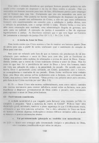 Hs.su idéia é refutada dizendo-se que qualquer homem pecador poderia ter sido
usado como exemplo do desprazer e da ira de Deus contra o pecado. Não era
necessário um homem inocente para isso: de fato, dificilmente parece justo empregar
um tal homem para esse fim. Certamente que não era necessário um novo ser
paru esse propósito. Não poderia ter havido manifestação de desprazer da parte de
Deus contra o pecado nos sofrimentos de Cristo, a não ser que esses sofrimentos
tivessem sido experimentados em conexão com a satisfação à justiça divina, com
a inflição da penalidade, com o castigo devido à culpa. Doutra forma a cruz teria
sido mera encenação sem realidade, uma administração fingida de governo, sem
ação justa ou judicial. A execução da justiça é necessário a fim de expressar
legitimamente a justiça. As Escrituras ensinam que o que teve lugar no Calvário
foi justamente a execução da justiça (Ver G1 3.13; 1 Pe 2.24; 3.18).
e.

A teoria do Amor de Deus.

Essa teoria ensina que Cristo morreu a fim de mostrar aos homens quanto Deus
os amou para que, a partir de então, soubessem qual o sentimento do coração de
Deus para com eles.
Isso pode ser refutado pelo fato de que os homens não precisavam de tal ma­
nifestação para conhecer o amor de Deus para com eles, pois as Escrituras do
Antigo Testamento estão repletas de afirmações e provas do amor de Deus. Conce­
demos, porém, que a morte de Cristo realmente revelou o am or de Deus. Mas foi
mais do que isso: foi a providência do amor de Deus a favor dos homens, tendo
em vista sua salvação da culpa e da penalidade do pecado. De acordo com essa
teoria, Deus é apresentado como sofrendo, em Cristo, juntamente com o homem,
as conseqüências e resultados de seu pecado. Dessa forma verifica-se um a omissão
fatal, pois Deus não apenas sofreu juntamente com o homem, nos sofrimentos de
Cristo, mas sofreu a favor do homem. “Deus prova o seu próprio amor para conosco,
pelo fato de ter Cristo morrido por nós” (Rm 5.8).
D. D. — Jesus Cristo não m orreu acidentalmente, nem como mártir; também
não morreu meramente para exercer influência moral sobre os homens, nem para
manifestar o desprazer governamental de Deus contra o pecado; nem meramente
pura expressar o amor de Deus pelos homens.
(2)

Positivamente considerada.

A verdade indubitável é que ninguém pode fornecer uma resposta perfeita ou
m inplelu à pergunta: “Qual a natureza da morte de Cristo?” Pode-se fazer uma
•Iri Uiruçao geral, entretanto, tendo-se a plena segurança de que é biblicamente exata,
iil li mundo-sc que teve natureza salvadora. Foi a obra salvadora de Deus em favor
•li» liniiii-in. Existem algumas declarações e ensinos bíblicos definidos sobre os quais
w blindam os pontos enumerados abaixo:
ii

Al ' .'l

Foi pré-deteiminada (planejada ou resolvida com antecedência).

Sendo este entregue pelo determinado desígnio e presciência de Deus,
vou o matastes, crucificando-o por mãos de iníquos.

148

 