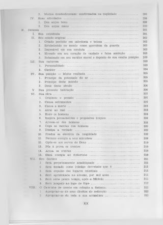 3.
M uitos desobedeceram : confirm ados n a inqUldade ..........................
S uas ativ id ad es ........................................................................................................
1.
Dos an jo s bons ............................................................................................
2.
Dos a n jo s m au s ..........................................................................................
S a ta n á s ....................................................................................................................................
I.
S ua existência ..................................... ...................................................................
II.
Seu estado original ...............................................................................................
1. C riado perfeito em sabedoria e beleza
......................................
2.
Estabelecido no m onte como querubim d a g u a rd a ........................
3. Im pecável em sua conduta ....................................................................
4. Elevado era seu coração de vaidade e falsa am bição ................
5. R ebaixado em seu c a rá te r m oral e deposto de sua ex alta posição
I I I . S ua n a tu reza ...........................................................................................................
1. P ersonalidade ................................................................................................
2. C a rá te r .............................................................................................................
IV . S ua posição — M uito ex a lta d a .....................................................................
1. P rín cip e da p o testad e do a r .................................................................
2. P rín cip e deste m undo ...............................................................................
3. Deus deste século .......................................................................................
V. S ua p resen te h ab itação ..........................................................................................
V I. S u a obra .....................................................................................................................
1. O riginou o pecado .....................................................................................
2. C ausa sofrim entos ........................................................................................
3. C ausa a m o rte .................................................................................................
4. A trai ao m al .................................................................................................
5. H ude os hom ens .............................................................................................
6 . In s p ira p ensam entos e propósitos iníquos .........................................
7. A nossa-se dos h o m en s ..............................................................................
8 . Cega as m entes dos h o m en s .................................................................
9. D issipa a verdade .......................................................................................
10. Produz os obreiros d a iniqüidade ......................................................
11. Fornece energia a seus m in istro s ..............................................................
12. Opõe-se aos servos de D eus ......................................................................
13. Põe à p ro v a os cren tes .............................................................................
IV .

B.

14. A cusa os crentes .........................................................................................
15. D a rá energia ao A nticrlsto ....................................................................
V II. Seu destino
...........................................................................................................
1. S e iá p e rp e tu a m e n te am aldiçoado ..........................................................
2. S eiá tra ta d o como inim igo d e rro ta d o que é ..................................
3. Será expulso dos lugares celestiais ......................................................
4. S erá aprisionado n o abism o, p o r m il anos .......................................
5. S erá solto pouco tem po, após o Milênio ...............................................
8 . S erá lan çad o n o lago do fogo ..................................................................
V III. O C am inho do c re n te em relação a S a ta n á s ............................................
1. A propriar-se d e seus direitos d e redenção ..........................................
2. A propriar-se de toda a su a a rm a d u ra ...............................................

XX

298
299
299
300
301
301
302
302
303
303
303
303
303
303
304

305
305
305
306
306
307
307
307
308
308
308
308
308
309
309
309
309
310
310
310
310
311
311
311
311
311
311
312
312
312
312

 