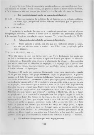 A morte de Jesus Cristo 6, potencial e provisionalmcnte, um sacrifício em favor
dos pecados do mundo. Nesse sentido, Ele provou a morte a favor de todo homem,
e “a si mesmo se deu em resgate por todos”, e é o Salvador de todos os homens.
e.

Foi expiatória (apaziguando ou tom ando satisfatório).

G1 3.13 — Cristo nos resgatou da maldição da lei, fazendo-se ele próprio maldição
em nosso lugar, porque está escrito: Maldito todo aquele que for pendurado
em madeiro.
V. A. — Is 53.4-6.
A expiação é a anulação da culpa ou a remoção do pecado por meio de alguma
interposição meritória. Embora o termo não se encontre nas Escrituras, nenhum
é de uso mais freqüente em relação a nosso assunto. Ver, como ilustração, Gn 32.20.
f.

Foi propiciatória (cobrindo ou tom ando favorável).

1 Jo 4.10 — Nisto consiste o amor, não em que nós tenhamos amado a Deus,
mas em que ele nos amou, e enviou o seu Filho como propiciação pelos
nossos pecados.
V. A. — Is 53.8,10-12; Rm 3.25.
“Nos três casos em que esse termo ocorre no Novo Testamento (os quais são
as únicas ocorrências nas Escrituras) é aplicado Àquele por Quem foi efetuada
a expiação. . . Pressupõe um a ofensa e a eliminação da ofensa — dos conceitos
que estão envolvidos na doutrina da expiação; e o emprego que a palavra tem
nas Escrituras liga-a, inseparavelmente, ao sacrifício, como o meio pelo qual
é tirada a ofensa.” — Symington.
“Romanos 3.25 podia ser traduzido literalmente como ‘uma propiciação através
da fé, por seu sangue’ (em grego, hilasterion, ‘lugar de propiciação’). A palavra
ocorre em 1 João 2.2 como tradução de hilasmos, ‘aquilo que propicia’, ou ainda,
'sacrifício propiciatório”. Hilasterion é usado pela Septuaginta e em Hb 9 .5 , sen­
do traduzido ‘propriciatório’. O propiciatório era aspergido com o sangue, no dia
da expiação, simbolizando que a sentença justa da lei havia sido (tipicamente)
imposta; pelo que o lugar que, doutro modo, seria o local de julgamento, podia
com justiça ser propiciatório. Em cumprimento desse tipo, Cristo mesmo é o
liilasmos, ou seja, ‘aquilo que propicia’ e também o hilasterion, isto é, ‘o lugar
«In propiciação’ — o propiciatório aspergido com Seu próprio sangue — sinal de
que, cm nosso lugar, Ele honrou de tal modo a lei, ao receber contra Si a justa
sentença da lei, que Deus, que sempre previu a cruz, foi vindicado por não haver
'levudo cm conta’ os pecados cometidos desde Adão até Moisés (Rm 5.13) bem
como os pecados dos crentes que viveram no tempo do antigo pacto, e agora
foi vindicado por mostrar-se justo ao declarar justos os pecadores crentes que
vlvcin soh a nova aliança. N a propiciação não há nenhum pensamento de se
«pl.iiur um Deus vingativo, mas antes, que foi satisfeita a Sua santa lei, tornando
|nmmív«'l assim que Ele demonstrasse misericórdia com toda a justiça. — Scofield.
H

l-*)i redentora (resgatando por meio de pagamento).

150

 