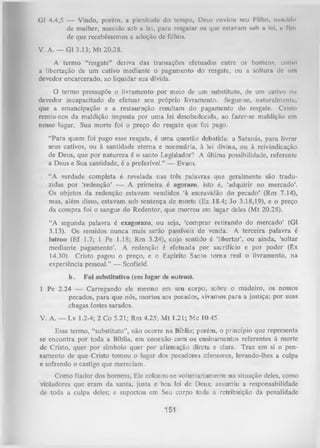 G1 4.4,5 — Vindo, porém, a plenitude do tempo. Deus enviou seu Filho, nawcido
de mulher, nascido sob a lei, para resgatar os que estavam sob u lei, u fim
de que recebêssemos a adoção de filhos.
V. A. — G1 3.13; M t 20.28.
A termo “resgate” deriva das transações efetuadas entre os homens, como
a libertação de um cativo mediante o pagamento do resgate, ou a soltura de um
devedor encarcerado, ao liquidar sua dívida.
O
termo pressupõe o livramento por meio de um substituto, de um cativo ou
devedor incapacitado de efetuar seu próprio livramento. Segue-se, naturalmente,
que a emancipação e a restauração resultam do pagamento do resgate. Cristo
remiu-nos da maldição imposta por uma lei desobedecida, ao fazer-se maldição cm
nosso lugar. Sua morte foi o preço do resgate que foi pago.
“Para quem foi pago esse resgate, é uma questão debatida: a Satanás, para livrar
seus cativos, ou à santidade eterna e necessária, à lei divina, ou à reivindicação
de Deus, que por natureza é o santo Legislador? A última possibilidade, referente
a Deus e Sua santidade, é a preferível.” — Evans.
“A verdade completa é revelada nas três palavras que geralmente são tradu­
zidas por ‘redenção’ — A primeira é a g o r a z o , isto é, ‘adquirir no mercado’.
Os objetos da redenção estavam vendidos ‘à escravidão do pecado’ (Rm 7.14),
mas, além disso, estavam sob sentença de morte (Ez 18.4; Jo 3.18,19), e o preço
da com pra foi o sangue do Redentor, que morreu em lugar deles (Mt 20.28).
“A segunda palavra é exagorazo, ou seja, ‘compraT retirando do mercado’ (G1
3.13). Os remidos nunca mais serão passíveis de venda. A terceira palavra é
lutroo (Ef 1.7; 1 Pe 1.18; Rm 3.24), cujo sentido é ‘libertar’, ou ainda, ‘soltar
mediante pagamento’. A redenção é efetuada por sacrifício e por poder (êx
14.30). Cristo pagou o preço, e o Espírito Santo tom a real o livramento, na
experiência pessoal.” — Scofield.
h.

Foi substitutiva (em lugar de outros).

1 Pe 2.24 — Carregando ele mesmo em seu corpo, sobre o madeiro, os nossos
pecados, para que nós, mortos aos pecados, vivamos paxa a justiça; por suas
chagas fostes sarados.
V. A. — Lv 1.2-4; 2 Co 5.21; Rm 4.25; M t 1.21; Mc 10.45.
Esse termo, “substituto”, não ocorre na Bíblia; porém, o princípio que representa
se encontra por toda a Bíblia, em conexão com os ensinamentos referentes à morte
de Cristo, quer por símbolo quer por afirmação direta e clara. Traz em si o pen­
samento de que Cristo tomou o lugar dos pecadores ofensores, levando-lhes a culpa
e sofrendo o castigo que mereciam.
Como fiador dos homens, Ele colocou-se voluntariamente na situação deles, como
violadores que eram da santa, justa e boa. lei de Deus; assumiu a responsabilidade
de toda a culpa deles; e suportou em Seu corpo toda a retribuição da penalidade

151

 