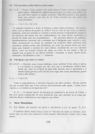 (3) Pelos pecadores, pelos injustos, pelos ímpios.
Rm 5.6-8 — Porque Cristo, quando nós ainda éramos fracos, morreu a seu tempo
pelos ímpios. Dificilmente alguém m orreria por um justo; pois poderá nci
que pelo bom alguém sc anime a morrer. Mas Deus prova o seu próprio
amor para conosco, pelo fato de ter Cristo morrido por nós, sendo nó*
ainda pecadores.
V. A. — 1 Tm 1.15; 1 Pe 3.18.
“A expiação estende-se a todos os homens e sobre todos os homens. Seu paralc
lismo com os efeitos do pecado de Adão é visto no fato de que todas as criaturas
humanas, como por exemplo as crianças e outras pessoas irresponsáveis, incapazes
de rejeitá-la, são salvas sem seu consentimento, tal como foram envolvidas no
pecado de Adão sem seu consentim ento. . . Se nasceram debaixo da maldição,
semelhantemente nasceram sob a expiação que é designada para remover a mal­
dição; permanecem ao abrigo da expiação até atingirem idade suficiente para
repudiá-la; podem excluir suas influências, tal como um homem fecha sua vene­
ziana para impedir a entrada dos raios solares; expulsam-nas por sua oposição
direta, como um homem levanta um dique em tom o de seu campo a fim de
impedir que as águas de um ribeiro próximo o invadam, as quais, doutro modo,
entrariam e fertilizariam o solo.” — Ashmore.
(4) Pela Igreja e por todos os crentes.
Ef 5.25-27 — Maridos, amai vossas mulheres, como também Cristo amou a igreja,
e a si mesmo se entregou por ela, para que a santificasse, tendo-a puri­
ficado por meio da lavagem de água pela palavra, para a apresentar a si
mesmo igreja gloriosa, sem mácula, nem ruga, nem cousa semelhante, porém
santa e sem defeito.
V. A. — 1 Tm 4.10.
Cristo é, especialmente, o Salvador daqueles que nEle confiam. H á um sentido
em que se pode dizer que Cristo morreu particularmente pela Igreja. “Cristo amou
a igreja, e a si mesmo se entregou por ela”.
D. D. — O mundo inteiro foi incluído na providência da morte de Cristo, e
até certo ponto compartilha de seus benefícios, mas essa provisão só se torna ple­
namente eficaz e redentora no caso daqueles que crêem.
5.

Seus Resultados.

(1)

Em relação aos homens em geral, é introduzida a era da graça. T t 2.11.

O apóstolo Paulo chama Jesus Cristo de “Salvador de todos os homens”, mos­
trando que, em Sua obra redentora, Cristo mantém determinada relação com a raça
inteira.

153

 