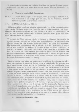 I
“A purticipação inconsciente na expiação de Cristo, em virtude dc nossa comum
humanidade com Ele, nos torna herdeiros de muitas bênçãos temporais.” —
Strong.
a.

Uma nova oportunidade é assegurada.

Rm 3.25 — A quem Deus propôs, no seu sangue, como propiciação, mediante a fé,
para manifestar a sua justiça, por ter Deus, na sua tolerância, deixado
impunes os pecados anteriormente cometidos.
V. A. — At 17.30,31; 2 Pe 3.9; Jo 3.16-18.
O homem falhou e caiu na primeira oportunidade, em Adão, resultando morte
e depravação. Mediante a morte de Cristo foi dada nova oportunidade. N a antiga,
o homem foi provado através da lei, com referência à árvore do conhecimento do
bem e do mal; na nova oportunidade, o homem é provado sob a graça, com refe­
rência a Jesus Cristo e Sua salvação.
“A expiação de Cristo assegura a todos os homens: o adiamento da execução da
sentença contra o pecado; um período para arrependimento; e a continuação das
bênçãos comuns da vida, as quais perderam o direito por causa da transgressão.
Ela providenciou objetivamente para a salvação de todos, removendo da mente
divina todo obstáculo ao perdão e à restauração dos pecadores, excetuando a
sua própria oposição espontânea contra Deus e sua recusa de se voltarem para
Ele. A expiação de Cristo também providenciou, para todos os homens, três
poderosos incentivos ao arrependimento, apresentados na Cruz e na agência con­
junta da Igreja cristã e do Espírito Santo, através dos quais esses incentivos são
levados a produzir efeito neles.” — Strong.
“Pode-se admitir que há certas vantagens ou privilégios, de natureza não-salvadora, que resultam da morte de Cristo, e que a participação dos mesmos, por
parte daqueles que vivem na era do Evangelho, pode ser considerada como
estritamente universal. A preservação da própria raça humana pode ser atribuída
a essa origem; e sem dúvida é a ela que devemos: os meios de aperfeiçoamento
moral e religioso; muito conhecimento valioso e útil; uma revelação mais plena
e clara do dever; restrições mais severas contra a perversidade, e incentivos
maiores à retidão, à benevolência e à pureza; além de muitas outras cousas
que contribuem p ara a prosperidade da sociedade e para o bem-estar dos homens,
cousas essas que a razão humana ou a legislação civil, sem o concurso dessa
origem, nunca poderia ter garantido. O sistema da graça, estabelecido sobre a
terra c que repousa sobre a base da expiação de Cristo, circunda, digamos assim,
'nosso mundo culpado com uma atmosfera de benefício natural e moral, e propaga
intermináveis variedades de usufrutos pessoais e sociais’. Essas vantagens são
i-ilritiimente universais; e, se o sentimento de que Cristo m orreu por todos os
homens fosse entendido como não tendo alvos superiores a esses, talvez não nos
h c i i I U h i - i i i o s impelidos a disputá-lo.” — Symington.
I).

Os homens são atraídos a Ele.

154

 