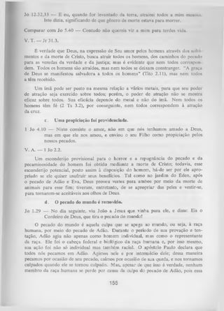 Jo 12.32,33 — E eu, quando for levantado da terra, atrairei todos a mim mesmo.
Isto dizia, significando de que gênero de morte estava para morrer.
Com parar com Jo 5.40 — Contudo não quereis vir a mim para terdes vida.
V. T. — Jr 31.3.
É verdade que Deus, na expressão de Seu amor pelos homens através dos soli i
mentos e da morte de Cristo, busca atrair todos os homens, dos caminhos do pecudn
para as veredas da verdade e da justiça; mas é evidente que nem todos correspon
dem. Todos os homens são atraídos, mas nem todos se deixam constranger. “A graça
de Deus se manifestou salvadora a todos os homens" (Tito 2.11), mas nem todos
a têm recebido.
U m ímã pode ser posto na mesma relação a vários metais, para que seu poder
de atração seja exercido sobre todos; porém, o poder de atração não se mostra
eficaz sobre todos. Sua eficácia depende do metal e não do ímã. Nem todos os
homens têm fé (2 Ts 3.2), por conseguinte, nem todos correspondem à atração
da cruz.
c.

Uma propiciação foi providenciada.

1 Jo 4.10 — Nisto consiste o amor, não em que nós tenhamos amado a Deus,
mas em que ele nos amou, e enviou o seu Filho como propiciação pelos
nossos pecados.
V. A. — 1 Jo 2.2.
Um esconderijo provisional para o horror e a repugnância do pecado e da
pecaminosidade do homem foi obtido mediante a morte de Cristo; todavia, esse
esconderijo potencial, posto assim à disposição do homem, há-de ser por ele apro­
priado se ele quiser usufruir seus benefícios. Tal como no jardim do Éden, após
o pecado de Adão e Eva, Deus proveu vestes para ambos por meio da morte de
animais para esse fim; tiveram, entretanto, de se apropriar das peles e vestir-se,
para tornarem-se aceitáveis aos olhos de Deus.
d.

O pecado do mundo é removido.

Jo 1.29 — No dia seguinte, viu João a Jesus que vinha para ele, e disse: Eis o
Cordeiro de Deus, que tira o pecado do mundo!
O pecado do mundo é aquela culpa que se apega ao mundo, ou seja, à raça
humana, por meio do pecado de Adão. Durante o período de sua provação e ten­
tação, Adão agiu não apenas como homem individual, mas como o representante
da raça. Ele foi o cabeça federal e biológico da raça humana e, por isso mesmo,
sua ação foi não só individual mas também racial. O apóstolo Paulo declara que
todos nós pecamos em Adão. Agimos nele e por intermédio dele; dessa maneira
pecamos por ocasião de seu pecado, caímos por ocasião de sua queda, e nos tornamos
culpados quando ele se tornou culpado. Mas, apesar de que isso é verdade, nenhum
membro da raça humana se perde por causa da culpa do pecado de Adão, pois essa

155

 