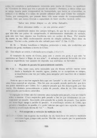 culpa foi completa e perfeitamente removida pela morte de Cristo, na qualidade
de "Cordeiro de Deus que tira o pecado do mundo”. Portanto,
a única culpa que
se apega àquela parte irresponsável da humanidade, que inclui
as criancinhas, os
imbecis e os idiotas, é a culpa do pecado adâmico pelo qual Cristo fez expiação.
Todos, por conseguinte, que passam desta vida nesse estado de irresponsabilidade
mental, visto que nunca tiveram a capacidade de fazer escolha racional, estão:
“Salvo nos fortes braços — d o terno Salvador,
D oce descanso tenho — no seu perene am or.”
O mui considerado ensino dos antigos teólogos, de que há no inferno crianças
que não têm um palmo de comprimento, é absolutamente destituído de verdade,
pois não tem base alguma nas Escrituras nem no caráter de Deus. Por ocasião
da morte de seu filho recém-nascido através de relação adúltera, Davi disse da
criança: “Eu irei a ela, porém ela não voltará para mim” (2 Sm 12.23).
D. D. — Muitos benefícios e bênçãos, potenciais e
homens em geral, mediante a morte de Cristo.
(2)

reais,

são conferidos aos

Em relação ao crente, é efetuada nova criação. 2 Co 5.17.

O resultado da morte de Cristo, para com o crente em geral, é que este “se
converteu ao Pastor e Bispo de sua alma”. A salvação potencial fornecida na cruz
toma-se experiência real quando ele deposita sua confiança no Salvador.
a.

O poder do pecado foi potencialmente anulado.

Hb 9.26 — Ora, neste caso, seria necessário que ele tivesse sofrido muitas vezes
desde a fundação do mundo; agora, porém, ao se cumprirem os tempos,
se manifestou uma vez por todas, p ara aniquilar pelo sacrifício de si mesmo
o pecado.
Note-se que o escritor sagrado fala aqui em “pecado” e não em “pecados” . H á
uma força especial no abstrato. N ão foi este ou aquele pecado particular que teve
seu poder destruído por Cristo; foi o próprio pecado que foi desarraigado por Sua
morte. Ele destruiu potencialmente o poder do pecado, além de ter feito expiação
pelos pecados particulares cometidos.
“A expiação de Cristo não foi somente uma expiação pelo pecado, mas um triunfo
«obre o mesmo. Cristo respondeu pelo pecado a fim de que deixássemos de cor­
responder ao pecado. Sua morte pelo pecado foi a morte do pecado. Sua paixão
em nosso lugar apaga a paixão do pecado. A crucificação externa de Cristo, que
gurunte o benefício do perdão, é o poder interno que agora nos capacita a experi­
mentar a crucificação íntima do ‘eu’.” — Marsh.
I)
(»l l.H

Foi assegurada a redenção da maldição da lei.

Cristo nos resgatou da maldição da lei, fazendo-se ele próprio maldição
<-in nosso lugar, porque está escrito: Maldito todo aquele que for pendurado
cm madeiro.

156

 