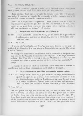 V. A. — G1 3.10; Tg 2.10; Is 42.21.
O crente é remido ou resgatado, e assim liberto da maldição sob a qual ju/i-m
todos quantos confiam na lei e nas obras da lei para sua justificação.
Todo obstáculo legal para a salvação do homem é removido. Há oxpiução
pela culpa; é garantida a redenção da condenação; e toda a acusação que n lei
pode proferir contra o pecador fica totalmente satisfeita.
“NEle a lei é magnificada e dignificada. Cristo apareceu para ser o fim da
‘lei-para-justiça’ (justificação pela lei). ELe não veio destruir a lei, mas, antes,
cumpri-la. ‘A quem Deus propôs, no seu sangue, como propiciação, mediante
a fé, para manifestar a sua justiça’.” — Symington.
c.

Foi providenciado livramento da escravidão da lei.

Cl 2.14 — Tendo cancelado o escrito de dívida, que era contra nós e que constava
de ordenanças, o qual nos era prejudicial, removeu-o inteiramente encravando-o na cruz.
V. A. — Rm 7.1-4,6.
O
crente está “crucificado com Cristo”, e essa morte dissolve sua obrigação de
sujeição à lei, deixando-o livre para unir-se ao Ressuscitado, para prestar-Lhe serviço
e ser-Lhe frutífero.
“A redenção da escravidão da lei inclui não apenas livramento de sua penalidade,
mas também da obrigação de satisfazer suas exigências. A lei exige obediência
perfeita. Diz: ‘Faze isto e viverás’; e também: ‘Maldito todo aquele que não
permanece em todas as cousas escritas no livro da lei, para praticá-las’.” —
Hodge.
A sujeição à lei era um estado de escravidão. Dessa escravidão os homens são
remidos por meio da Cruz e introduzidos na liberdade do Evangelho.
d.

Foi provisionalmente removida a barreira entre judeus e gentios.

E f 2.14-16 — Porque Ele é a nossa paz, o qual de ambos fez um; e, tendo derrubado
a parede da separação que estava no meio, a inimizade, aboliu na sua carne
a lei dos mandamentos na form a de ordenanças, para que dos dois criasse
em si mesmo novo homem, fazendo a paz, e reconciliasse ambos em um só
corpo com Deus, por intermédio da cruz, destruindo por ela a inimizade.
V. A. — G1 3.28.
“As duas partes, que aqui são unidas em uma, não são um Deus santo e um
pecador profano. Os judeus e os gentios são essas duas partes, que são unidas
em Cristo. Entre elas havia uma parede de separação: a lei. O próprio Deus
é que havia erigido essa parede, separando dos gentios o seu povo, Israel. . . A
lei dos mandamentos, composta de ordenanças, exigia que os judeus se manti­
vessem inteiramente separados dos gentios. Comer com um gentio era pecado

157

 