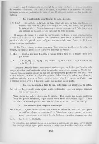 Aquilo que é praticamente impossível de se obter cm todos os outros domínio*
da experiência humana, tais como a natureza, a sociedade e os tribunais dc j u N t i ç i i
humana, tornou-se gloriosamente possível em Cristo, por motivo de Sua morte n
piatória.
i.

Foi providenciada a purificação de todo o pecado.

1 Jo 1.7,9 — Se, porém, andarmos na luz, como ele está na luz, mantemos to
munhão uns com os outros, e o sangue de Jesus, seu Filho, nos purifica
de todo p e c a d o .. . Se confessarmos os nossos pecados, ele é fiel e justo pura
nos perdoar os pecados e nos purificar de toda injustiça.
O
sangue de Cristo é o meio de purificação, mediante o qual gradualmente,
já tendo sido justificado e estando em comunhão com Deus, o crente vai sendo
purificado de todo pecado que desfigura sua comunhão com Deus. A fé é que
aplica o sangue purificador.
O Dr. Torrey faz a seguinte pergunta: “Isso significa purificação da culpa do
pecado, ou significa purificação da própria presença do pecado?”
SI 5 1 .7 — Purifica-me com hissopo, e ficarei limpo; lava-me, e ficarei mais alvo
que a neve.
V. A. — Lv 14.19,31; Jr 33.8; Ap 7.14; H b 9.22,23; Ef 1.7; Rm 3.25; 5.9; M t 26.28;
Lv 16.30; 17.11.
Resposta: Através dessas passagens é evidente que, na Bíblia, purificação pelo
sangue significa purificação da culpa do pecado. Através do sangue de Cristo der­
ramado, todos quantos andam na luz são continuamente purificados, em cada hora
e cada minuto, de toda a culpa do pecado. Sobre eles não existe, em absoluto,
qualquer pecado; mas pode haver pecado neles. Não é o sangue de Cristo,mas
o próprio Cristo vivo e o Espírito Santo que cuidam dessa parte.
j.

Foi providenciada a base de sua justificação ou absolvição da culpa.

Rm 5.9 — Logo, muito mais agora, sendo justificados pelo seu sangue, seremos
por ele salvos da ira.
“Essa justiça nos cobre. Serve-nos de escudo. ‘É o manto que nossos melhores
feitos não podem remendar, e que nossos piores feitos não podem rasgar’. Cristo
por nós e em nosso lugar, é a resposta simples a todas as coisas.” — Bishop.
k.

Foi removida para sempre a condenação.

Rm 8.33,34 — Quem intentará acusação contra os eleitos de Deus? É Deus quem
os justifica. Quem os condenará? ê Cristo Jesus quem morreu, ou antes,
quem ressuscitou, o qual está à direita de Deus, e também intercede por nós.
V. A. — Rm 8.1-3; A t 13.38,39.
“O pecador, que anteriormente se agachava e estremecia em cada nervo diante
das ameaças da lei, agora pode levantar a cabeça em humilde confiança, desafiar

159

 