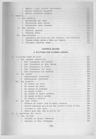 V,

3. M an ter o m ais absoluto au to -d o m in lo .......................
4. E xercer vigll&ncla Incessante .................................................... ...........
5. E xercer resistên cia co n fian te ................................................................
Demônios ..................................................................................................................................
I . S ua existência .......................................................................................................
1. R econhecida p o r Jesu s ............................................................................
2. R econhecida pelos s e te n ta ....................................................................
3. R econhecida pelos Apóstolos ............................................................
I I . Sua n a tu re z a .........................................................................................................
1. N atureza essencial ......................................................................................
2. N atureza m oral ............................................................................................
I I I . Suas atividades .........................................................................................................
1. A possam -se dos corpos dos seres h u m an o s e dos irracio n ais . . .
2. T razem aflição m en tal e física aos hom ens ..........................................
3. P roduzem im pureza m oral .....................................................................

tllll
M
IM
Hltl
ÜIN
MU
D14
1114
:i 1>
1
lllt
Slf)
317
3111
3111
318
318

CAPITULO DÉCIMO
A DOUTRINA DAS ÚLTIMAS COUSAS
A.

A Segunda V inda de Cristo ..........................................................................................
I.
S ua realidade estabelecida ...............................................................................
1.
Pelo T estem u n h o dos P ro fetas ................................................................
2.
Pelo T estem u n h o de Jo ão B a tista ........................................................
3.
Pelo T estem unho de C risto ........................................................................
4.
Pelo T estem u n h o dos A njos ....................................................................
5. Pelo T estem u n h o dos Apóstolos ..............................................................
I I . Seu c a rá te r ..............................................................................................................
1. N egativam ente considerado ........................................................................
2.
P ositivam ente considerado ..........................................................................
I I I . Seu propósito ..............................................................................................................
1. No to c a n te aos ju sto s ..................................................................................
2. No to can te aos im pios ..................................................................................
3. No to c a n te ao A nticristo ............................................................................
4. No to can te a Israel ........................................................................................
5. No to c a n te à s nações gentílicas ............................................................
6 . No to can te a o R eino davídico ....................................................................
7. No to c a n te a S a ta n á s ..................................................................................
IV . Seu valor p rático .....................................................................................................
1. D o u trin a de consolo p a ra os san to s enlutados ................................
2. B en d ita esp eran ça p a ia os que té m recebido a g ra ça de D eus —
3. Incentivo à vida s a n ta .............................................................................
4. M otivo p a ra u m a v ida d e serviço fiel ................................................
B. A ressurreição dos m o rto s ..........................................................................................
I.
S ua realid ad e ...........................................................................................................
1. E n sin a d a n o A ntigo T e stam en to ..............................................................
2. E n sin ad a no Novo T estam en to ................................................................

XXI

321
322
322
322
323
323
323
325
325
328
332
332
333
335
339
341
342
344
345
345
345
346
347
348
349
349
350

 