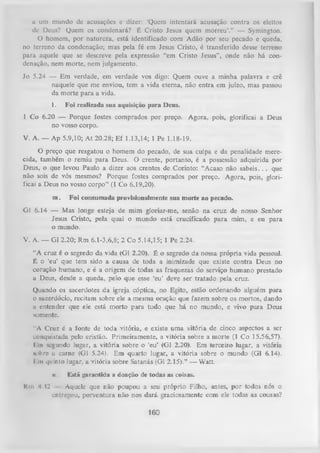 a uni mundo dc acusações e dizer: ‘Quem intentará acusação contra os eleitos
de Deus? Quem os condenará? É Cristo Jesus quem morreu’.” — Symington.
O homem, por natureza, está identificado com Adão por seu pecado e queda,
no terreno da condenação; mas pela fé em Jesus Cristo, é transferido desse terreno
para aquele que se descreve pela expressão “em Cristo Jesus”, onde não há con­
denação, nem morte, nem julgamento.
Jo 5.24 — Em verdade, em verdade vos digo: Quem ouve a minha palavra e crê
naquele que me enviou, tem a vida eterna, não entra em juízo, mas passou
da morte para a vida.
1.

Foi realizada sua aquisição para Deus.

1 Co 6.20 — Porque fostes comprados por preço. Agora, pois, glorificai a Deus
no vosso corpo.
V. A. — Ap 5.9,10; A t 20.28; Ef 1.13,14; 1 Pe 1.18-19.
O preço que resgatou o homem do pecado, de sua culpa e da penalidade mere­
cida, também o remiu para Deus. O crente, portanto, é a possessão adquirida por
Deus, o que levou Paulo a dizer aos crentes de Corinto: “Acaso não sab e is.. . que
não sois de vós mesmos? Porque fostes comprados por preço. Agora, pois, gloriíicai a Deus no vosso corpo” (1 Co 6.19,20).
m.

Foi consumada provisionalmente sua morte ao pecado.

G1 6.14 — Mas longe esteja de mim gloriar-me, senão na cruz de nosso Senhor
Jesus Cristo, pela qual o mundo está crucificado para mim, e eu para
o mundo.
V. A. — G1 2.20; Rm 6.1-3,6,8; 2 Co 5.14,15; 1 Pe 2.24.
“A cruz é o segredo da vida (G1 2.20). É o segredo da nossa própria vida pessoal.
É o ‘eu’ que tem sido a causa de toda a inimizade que existe contra Deus no
coração humano, e é a origem de todas as fraquezas do serviço humano prestado
a Deus, desde a queda, pelo que esse ‘eu’ deve ser tratado pela cruz.
Quando os sacerdotes da igreja cóptica, no Egito, estão ordenando alguém para
0 sacerdócio, recitam sobre ele a mesma oração que fazem sobre os mortos, dando
u entender que ele está morto para tudo que há no mundo, e vivo para Deus
somente.
"A Cruz é a fonte de toda vitória, e existe uma vitória de cinco aspectos a ser
conquistada pelo cristão. Primeiramente, a vitória sobre a morte (1 Co 15.56,57).
1 iii segundo lugar, a vitória sobre o ‘eu’ (G1 2.20). Em terceiro lugar, a vitória
nobre u carne (G1 5.24). Em quarto lugar, a vitória sobre omundo
(G1 6.14).
I iii quinto lugar, a vitória sobre Satanás (G1 2.15).” — Watt.
■i.
Rm K 12

Está fjarantida a doação de todas as coisas.

Aquele que não poupou a seu próprio Filho, antes, por todos nós o
entregou, porventura não nos dará graciosamente com ele todas as cousas?

160

 