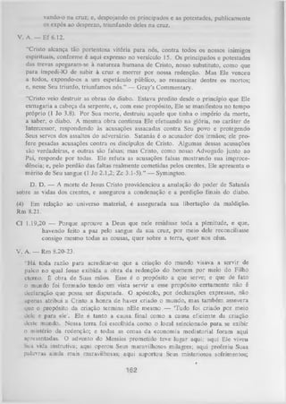 vando-o na cruz; c, despojando os principados e as potestades, publicamente
os expôs ao desprezo, triunfando deles na cruz.
V. A. — Ef 6.12.
"Cristo alcança tão portentosa vitória para nós, contra todos os nossos inimigos
espirituais, conforme é aqui expresso no versículo 15. Os principados e potestades
das trevas apegaram-se à natureza humana de Cristo, nosso substituto, como que
para impedi-lO de subir à cruz e morrer por nossa redenção. Mas Ele venceu
a todos, expondo-os a um espetáculo público, ao ressuscitar dentre os mortos;
e, nesse Seu triunfo, triunfamos nós.” — G ray’s Commentary.
“Cristo veio destruir as obras do diabo. Estava predito desde o princípio que Ele
esmagaria a cabeça da serpente, e, com esse propósito, Ele se manifestou no tempo
próprio (1 Jo 3.8). Por Sua morte, destruiu aquele que tinha o império da morte,
a saber, o diabo. A mesma obra continua Ele efetuando na glória, no caráter de
Intercessor, respondendo às acusações assacadas contra Seu povo e protegendo
Seus servos dos assaltos do adversário. Satanás é o acusador dos irmãos; ele pro­
fere pesadas acusações contra os discípulos de Cristo. Algumas dessas acusações
são verdadeiras, e outras são falsas; mas Cristo, como nosso Advogado junto ao
Pai, responde por todas. Ele refuta as acusações falsas mostrando sua improcedência; e, pelo perdão das faltas realmente cometidas pelos crentes, Ele apresenta o
mérito de Seu sangue (1 Jo 2.1,2; Zc 3.1-5).” — Symington.
D. D. — A morte de Jesus Cristo providenciou a anulação do poder de Satanás
sobre as vidas dos crentes, e assegurou a condenação e a perdição finais do diabo.
(4) Em relação ao universo material, é assegurada sua libertação da maldição.
Rm 8.21.
Cl 1.19,20 — Porque aprouve a Deus que nele residisse toda a plenitude, e que,
havendo feito a paz pelo sangue da sua cruz, por meio dele reconciliasse
consigo mesmo todas as cousas, quer sobre a terra, quer nos céus.
V. A. — Rm 8.20-23.
“H á toda razão para acreditar-se que a criação do mundo visava a servir de
palco no qual fosse exibida a obra da redenção do homem por meio do Filho
eterno. É obra de Suas mãos. Esse é o propósito a que serve; e que de fato
o mundo foi formado tendo em vista servir a esse propósito certamente não é
declaração que possa ser disputada. O apóstolo, por declarações expressas, não
upenas atribui a Cristo a honra de haver criado o mundo, mas também assevera
que o propósito da criação termina nEle mesmo — ‘Tudo foi criado por meio
dele c para ele’. Ele é tanto a causa final como a causa eficiente da criação
deste mundo. Nossa terra foi escolhida como o local selecionado para se exibir
o mistério da redenção; e todas as cenas da economia mediatorial foram aqui
apresentadas. O advento do Messias prometido teve lugar aqui; aqui Ele viveu
Sua vida instrutiva; aqui operou Seus maravilhosos milagres; aqui proferiu Suas
palavras ainda mais maravilhosas; aqui suportou Seus misteriosos sofrimentos;

162

 