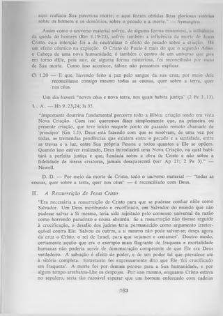 aqui realizou Sua pavorosa morte; c aqui foram obtidas Suas gloriotâi vilói in*
sobre os homens c os demônios, sobre o pecado e a morte." — Symington.
Assim como o universo material sofreu, de alguma forma misteriosa, a inlhiOm m
da queda do homem (Rm 8.19-23), sofreu também a influência da morte dc J c o i i m
Cristo, cuja intenção foi a de neutralizar o efeito do pecado sobre a criação. Ilã
um efeito cósmico na expiação. O Cristo de Paulo é mais do que o segundo Adiio
o Cabeça de uma nova humanidade; é também o centro de um universo que gini
em torno dEle, pois este, de alguma forma misteriosa, foi reconciliado por meio
de Sua morte. Como isso acontece, talvez não possamos explicar.
Cl 1.20 — E que, havendo feito a paz pelo sangue da sua cruz, por meio dele
reconciliasse consigo mesmo todas as cousas, quer sobre a terra, quer
nos céus.
Um dia haverá "novos céus e nova terra, nos quais habita justiça” (2 Pe 3.13).
 . A . — Hb 9.23,24; Is 35.
"Importante doutrina fundamental percorre todo a Bíblia: criação tendo em vista
Nova Criação. Com isso queremos dizer simplesmente que, na primeira ou
presente criação, que teve início naquele ponto do passado remoto chamado de
‘princípio’ (Gn 1.1), Deus está fazendo com que se resolvam, de uma vez por
todas, as tremendas pendências que existem entre o pecado e a santidade, entre
as trevas e a luz, entre Sua própria Pessoa e todos quantos a Ele se opõem.
Quando isso estiver realizado, Deus introduzirá uma N ova Criação, na quãl habi­
tará a perfeita justiça e que, fundada sobre a obra de Cristo e não sobre a
fidelidade de meras criaturas, jamais desaparecerá (ver Ap 21; 2 Pe 3).” —
Newell.
D. D. — P or meio da m orte de Cristo, todo o universo material — “todas as
cousas, quer sobre a terra, quer nos céus” — é reconciliado com Deus.
II.

A Ressurreição de Jesus Cristo
“Era necessária a ressurreição de Cristo para que se pudesse confiar nEle como
Salvador. U m Deus moribundo e crucificado, um Salvador do mundo que não
pudesse salvar a Si mesmo, teria sido rejeitado pelo consenso universal da razão
como horrendo paradoxo e cousa absurda. Se a ressurreição não tivesse seguido
à crucificação, o desafio dos judeus teria permanecido como argumento irretorquível contra Ele: ‘Salvou os outros, a si mesmo não pode salvar-se; desça agora
da cruz o Cristo, o rei de Israel, para que vejamos e creiamos’. Doutro modo,
certamente aquilo que era o exemplo mais flagrante de fraqueza e mortalidade
humanas não poderia servir de demonstração competente de que Ele era Deus
verdadeiro. A salvação é efeito de poder, e de um poder tal que prevalece até
à vitória completa. Entretanto foi expressamente dito que Ele ‘foi crucificado
em fraqueza’. A morte foi por demais penosa para a Sua humanidade, e por
algum tempo arrebatou-Lhe os despojos. P or isso mesmo, enquanto Cristo estava
no sepulcro, seria tão razoável esperar que um homem enforcado com cadeias

163

 