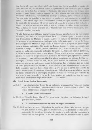 Ouc havia ali para scr observado? As faixas que havia enrolado o corpo do
Jesus estavam ali, dc tal forma, como já aprendemos, que indicava i|ue o corpo
saíra sem perturbar-lhes a fo rm a. .. Portanto, não houve período dc tempo, nem
mesmo o mais breve, após o sepulcro ter sido aberto, em que não eitivcNwciu
presentes testemunhas, representando inimigos e amigos, para verificar oh fato*.
Por um lado, os guardas, e por outro, as mulheres, testemunharam o sepulcro
aberto. Não ficou lugar para controvérsia acerca do que sucedera ou acercu
do conteúdo do sepulcro. O corpo estava ali quando o sepulcro foi fechado c
selado. Já não se encontrava mais lá dentro quando os selos foram rompidos
Mas as faixas de linho estavam ali, e transmitiam sua própria mensagem, con
firmando a palavra do anjo.
“E não faltaram providências ininterruptas, durante aquelas horas de movimento
e emoção, para evitar a deturpação dos f a to s .. . Note-se agora o sepulcro vazio
nos Evangelhos de Marcos e Lucas. Ambos os relatos se referem ao interior
do sepulcro e, particularmente, ao lugar onde tinha sido posto o corpo dc Jesus.
N o Evangelho de Marcos o anjo chama a atenção direta e específica para o lugar
onde o tinham colocado. No relato de Lucas, lemos:
. .mas, ao entrar, não
acharam o corpo. . . Pedro, porém, levantando-se, correu ao sepulcro. E, abai­
xando-se, nada mais viu senão os lençóis de linho-. As mulheres ficaram perplexas,
e Pedro se maravilhou, com o que viram. Dessa maneira, todos os quatro evan­
gelistas reconhecem a significação da evidência da ressurreição, apresentada dentro
do sepulcro. . . As mulheres da Galiléia viram claramente as provas de Sua res­
surreição. Muitos acreditam que, ao se aproximarem as mulheres do sepulcro,
viram-no aberto; ao entrarem, foram testemunhas das evidências que as faixas
de linho proporcionavam, de que o corpo não havia sido violentamente removido.
Pelo contrário, estavam face a face com a prova de que o corpo havia saído de
modo sobrenatural, deixando as faixas intactas. Até o lenço que envolvia a cabeça
de Jesus, conservava a disposição original. Apenas se dobrara por virtude de
seu próprio peso, quando o corpo de Jesus partiu, no instante em que se trans­
formou de cadáver em corpo ressuscitado. . . ” — White.
(2)

Aparições do Senhor Ressurrecto.

A t 1.1-3 — A estes também, depois de ter padecido, se apresentou vivo, com muitas
provas incontestáveis, aparecendo-lhes durante quarenta dias e falando das
cousas concernentes ao reino de Deus.
a.

À M aria (como Consolador).

Jo 20.16 — Disse-lhe Jesus: Maria! Ela, voltando-se, lhe disse, em hebraico: Raboni!
que quer dizer, Mestre.
b.

Às mulheres (como concretização da alegria restaurada).

Mt 28.5,8,9 — Mas o anjo, dirigindo-se às mulheres, disse: Não temais; porque
sei que buscais a Jesus, que foi cru cificad o .. . E, retirando-se elas apres­
sadamente do sepulcro, tomadas de medo e grande alegria, correram a
anunciá-lo aos discípulos. E eis que Jesus veio ao encontro delas, e disse:

165

 