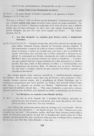 Salvet E elas, aproximando-se, abraçaram-lhe os pés, e o adoraram.
c.

A Simão Pedro (como Restaurador de almas).

Lc 24.34 — Os quais diziam: O Senhor ressuscitou e já apareceu a Simão!
Comparar: SI 23.3; Mc 16.7.
“Por que ‘e a Pedro’? N ão era Pedro um dos discípulos? Certamente que sim, pois
era o próprio primus inter pares (primeiro entre iguais) do grupo apostólico. En­
tão, por que ‘e a Pedro’? Nenhum a explicação nos é dada no texto, mas a reflexão
mostra que foi um a afirmação de amor para com aquele desanimado e deses­
perado discípulo, que por três vezes havia negado seu Senhor.” — The Funda­
mentais, Vol. II.
d.

Aos dois discípulos no caminho para Emaús (como o simpatizante
Instrutor).

Lc 24.13,14,25-27,30-32 — Naquele mesmo dia, dois deles estavam de caminho para
uma aldeia, chamada Emaús, distante de Jerusalém sessenta estádios. E
iam conversando a respeito de todas as cousas sucedidas. . . Então lhes disse
Jesus: Ó néscios, e tardos de coração para crer tudo o que os profetas dis­
seram! Porventura não convinha que o Cristo padecesse e entrasse na sua
glória? E, começando por Moisés, discorrendo por todos os profetas, expunha-lhes o que a seu respeito constava em todas as Escrituras. . . E aconte­
ceu que, quando estavam à mesa, tomando ele o pão, abençoou-o, e, tendo-o
partido, lhes deu; então se lhes abriram os olhos, e o reconheceram; mas
cie desapareceu da presença deles. E disseram um ao outro: Porventura
não nos ardia o coração, quando ele pelo caminho nos falava, quando nos
expunha as Escrituras?
Sem dúvida alguma Jesus desejava consolá-los, e indubitavelmente conseguiu
Seu intento. Ele tinha, porém, ainda algo mais profundo e mais essencial a fazer.
Aqueles homens estavam tristes, não à semelhança de M aria Madalena, que se
entristecera pessoalmente por haver perdido seu Senhor, mas estavam tristes porque
lhes faltara a fé, julgando ter perdido seu Messias. ‘Esperávamos que fosse ele
quem havia de redimir a Israel; m as. . . ” Para esses discípulos, a cura seria a ternura
pessoal, como no caso de Maria, mas dependia de melhor compreensão das Escrituras.
g

.

Aos discípulas, no cenáculo (como Doador da Paz).

10 .?< I lJ — Ao cair da tarde daquele dia, o primeiro da semana, trancadas as
>
portas da casa onde estavam os discípulos, com medo dos judeus, veio Jesus,
pôs-se no meio, e disse-lhes: Paz seja convosco!
Ii-siis deixou um testamento pouco antes de entregar-se à crucificação. Deixou
iiiii IojmkIo para Seus discípulos — um legado de paz. Ele disse: “Deixou-vos a paz,
1 iiiiiilin pnz vos dou.” Não podiam, porém, desfrutar dessa herança senão após a
1
i i k i i l c do 1'cstador, mas depois, eis que Ele se levantou dos mortos para ser o Seu
piopim administrador! Por isso, a primeira coisa que faz é entregar-lhes a possessão
iln hrninça, que Ele lhes tinha deixado: a Sua paz.

166

 