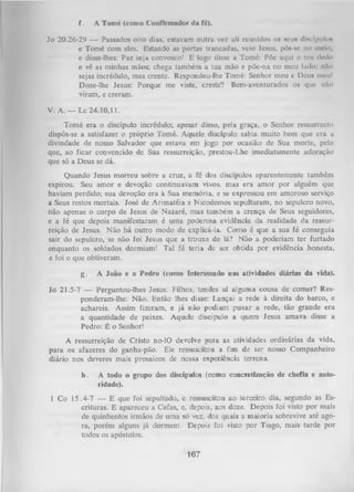 f.

A Tomé (como Confirmador da fé).

Jo 20.26-29 — Passados oito dias, estavam outra vez ali reunidos os seus discípulo*
e Tomé com eles. Estando as portas trancadas, veio Jesus, pôs-se no melo,
e disse-lhes: Paz seja convosco! E logo disse a Tomé: Põe aqui o teu dodo
e vê as minhas mãos; chega também a tua mão e põe-na no meu lado; nílo
sejas incrédulo, mas crente. Respondeu-lhe Tomé: Senhor meu e Deus meu!
Disse-lhe Jesus: Porque me viste, creste? Bem-aventurados os que nlo
viram, e creram.
V. A . — Lc 24.10,11.
Tomé era o discípulo incrédulo; apesar disso, pela graça, o Senhor ressurrccto
dispôs-se a satisfazer o próprio Tomé. Aquele discípulo sabia muito bem que era a
divindade de nosso Salvador que estava em jogo por ocasião de Sua morte, pelo
que, ao ficar convencido de Sua ressurreição, prestou-Lhe imediatamente adoração
que só a Deus se dá.
Quando Jesus morreu sobre a cruz, a fé dos discípulos aparentemente também
expirou. Seu amor e devoção continuavam vivos, mas era amor por alguém que
haviam perdido; sua devoção era à Sua memória, e se expressou em amoroso serviço
a Seus restos mortais. José de Arimatéia e Nicodemos sepultaram, no sepulcro novo,
não apenas o corpo de Jesus de Nazaré, mas também a crença de Seus seguidores,
e a fé que depois manifestaram é uma poderosa evidência da realidade da ressur­
reição de Jesus. Não há outro modo de explicá-la. Como é que a sua fé conseguia
sair do sepulcro, se não foi Jesus que a trouxe de lá? Não a poderiam ter furtado
enquanto os soldados dormiam! Tal fé teria de ser obtida por evidência honesta,
e foi o que obtiveram.
g.

A João e a Pedro (como Interessado nas atividades diárias da vida).

Jo 21.5-7 — Perguntou-lhes Jesus: Filhos, tendes aí alguma cousa de comer? Res­
ponderam-lhe: Não. Então lhes disse: Lançai a rede à direita do barco, e
achareis. Assim fizeram, e já não podiam puxar a rede, tão grande era
a quantidade de peixes. Aquele discípulo a quem Jesus amava disse a
Pedro: É o Senhor!
A ressurreição de Cristo no-lO devolve para as atividades ordinárias da vida,
para os afazeres do ganha-pão. Ele ressuscitou a fim de ser nosso Companheiro
diário nos deveres mais prosaicos de nossa experiência terrena.
h.

A todo o grupo dos discípulos (como concretização de chefia e auto­
ridade).

1 Co 15.4-7 — E que foi sepultado, e ressuscitou ao terceiro dia, segundo as Es­
crituras. E apareceu a Cefas, e, depois, aos doze. Depois foi visto por mais
de quinhentos irmãos de uma só vez, dos quais a maioria sobrevive até ago­
ra, porém alguns já dormem. Depois foi visto por Tiago, mais tarde por
todos os apóstolos.

167

 
