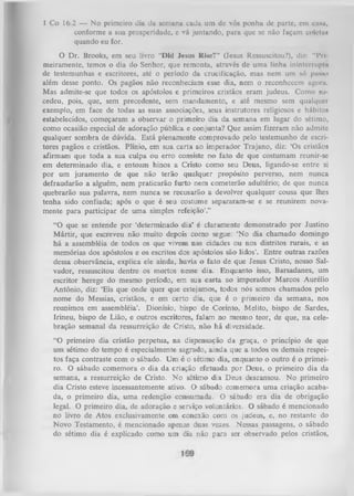1 Co 16.2 — No primeiro dia da semana cada um dc vós ponha de parte, cm c a u ,
conforme a sua prosperidade, c vá juntando, para que se não façam colctu*
quando eu for.
O
Dr. Brooks, em seu livro "Did lesus Rise?” (Jesus Ressuscitou?), diz: “Pri
meiramente, temos o dia do Senhor, que remonta, através de uma linha ininterrupta
de testemunhas e escritores, até o período da crucificação, mas nem um só pasno
além desse ponto. Os pagãos não reconheciam esse dia, nem o reconhecem agoru.
Mas admite-se que todos os apóstolos e primeiros cristãos eram judeus. Como su­
cedeu, pois, que, sem precedente, sem mandamento, e até mesmo sem qualquer
exemplo, em face de todas as suas associações, seus instrutores religiosos e hábitos
estabelecidos, começaram a observar o primeiro dia da semana em lugar do sétimo,
como ocasião especial de adoração pública e conjunta? Que assim fizeram não admite
qualquer sombra de dúvida. Está plenamente comprovado pelo testemunho de escri­
tores pagãos e cristãos. Plínio, em sua carta ao imperador Trajano, diz: ‘Os cristãos
afirmam que toda a sua culpa ou erro consiste no fato de que costumam reunir-se
em determinado dia, e entoam hinos a Cristo como seu Deus, ligando-se entre si
por um juramento de que não terão qualquer propósito perverso, nem nunca
defraudarão a alguém, nem praticarão furto nem cometerão adultério; de que nunca
quebrarão sua palavra, nem nunca se recusarão a devolver qualquer cousa que lhes
tenha sido confiada; após o que é seu costume separaram-se e se reunirem nova­
mente para participar de uma simples refeição’.’’
“O que se entende por ‘determinado dia’ é claramente demonstrado por Justino
M ártir, que escreveu não muito depois como segue: ‘No dia chamado domingo
há a assembléia de todos os que vivem nas cidades ou nos distritos rurais, e as
memórias dos apóstolos e os escritos dos apóstolos são lidos’. Entre outras razões
dessa observância, explica ele ainda, havia o fato de que Jesus Cristo, nosso Sal­
vador, ressuscitou dentre os mortos nesse dia. Enquanto isso, Barsadanes, um
escritor herege do mesmo período, em sua carta ao imperador Marcos Aurélio
Antônio, diz: ‘Eis que onde quer que estejamos, todos nós somos chamados pelo
nome do Messias, cristãos, e em certo dia, que é o primeiro da semana, nos
reunimos em assembléia’. Dionísio, bispo de Corinto, Melito, bispo de Sardes,
Irineu, bispo de Lião, e outros escritores, falam no mesmo teor, de que, na cele­
bração semanal da ressurreição de Cristo, não há diversidade.
“O primeiro dia cristão perpetua, na dispensação da graça, o princípio de que
um sétimo do tempo é especialmente sagrado, ainda que a todos os demais respei­
tos faça contraste com o sábado. U m é o sétimo dia, enquanto o outro é o primei­
ro. O sábado comemora o dia da criação efetuada por Deus, o primeiro dia da
semana, a ressurreição de Cristo. N o sétimo dia Deus descansou. No primeiro
dia Cristo esteve incessantemente ativo. O sábado comemora uma criação acaba­
da, o primeiro dia, uma redenção consumada. O sábado era dia de obrigação
legal. O primeiro dia, de adoração e serviço voLuntários. O sábado é mencionado
no livro de Atos exclusivamente em conexão com os judeus, e, no restante do
Novo Testamento, é mencionado apenas duas vezes. Nessas passagens, o sábado
do sétimo dia é explicado como um dia não para ser observado pelos cristãos,

 