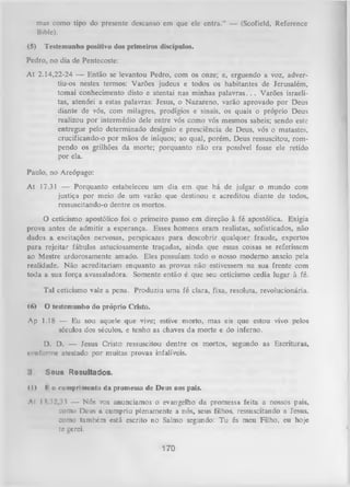 mas como tipo do presente descanso em que ele entra.” — (Scofield, Rcferencc
Bible).
(5)

Testemunho positivo dos primeiros discípulos.

Pedro, no dia de Pentecoste:
At 2.14,22-24 — Então se levantou Pedro, com os onze; e, erguendo a voz, adver­
tiu-os nestes termos: Varões judeus e todos os habitantes de Jerusalém,
tomai conhecimento disto e atentai nas minhas p ala v ra s.. . Varões israeli­
tas, atendei a estas palavras: Jesus, o Nazareno, varão aprovado por Deus
diante de vós, com milagres, prodígios e sinais, os quais o próprio Deus
realizou por intermédio dele entre vós como vós mesmos sabeis; sendo este
entregue pelo determinado desígnio e presciência de Deus, vós o matastes,
crucificando-o por mãos de iníquos; ao qual, porém, Deus ressuscitou, rom­
pendo os grilhões da morte; porquanto não era possível fosse ele retido
por ela.
Paulo, no Areópago:
At 17.31 — Porquanto estabeleceu um dia em que há de julgar o mundo com
justiça por meio de um varão que destinou e acreditou diante de todos,
ressuscitando-o dentre os mortos.
O
ceticismo apostólico foi o primeiro passo em direção à fé apostólica. Exigia
prova antes de admitir a esperança. Esses homens eram realistas, sofisticados, não
dados a excitações nervosas, perspicazes para descobrir qualquer fraude, expertos
para rejeitar fábulas astuciosamente traçadas, ainda que essas coisas se referissem
ao Mestre ardorosamente amado. Eles possuíam todo o nosso moderno anseio pela
realidade. Não acreditariam enquanto as provas não estivessem na sua frente com
toda a sua força avassaladora. Somente então é que seu ceticismo cedia lugar à fé.
Tal ceticismo vale a pena. Produziu uma fé clara, fixa, resoluta, revolucionária.
<6)

O testemunho do próprio Cristo.

Ap 1.18 — Eu sou aquele que vive; estive morto, mas eis que estou vivo pelos
séculos dos séculos, e tenho as chaves da morte e do inferno.
D. D. — Jesus Cristo ressuscitou dentre os mortos, segundo as Escrituras,
conforme atestado por muitas provas infalíveis.
Seus Resultados.
(D

I o cumprimento da promessa de Deus aos país.

Al 11.32,33 — Nós vos anunciamos o evangelho da promessa feita a nossos pais,
como Deus a. cumpriu plenamente a nós, seus filhos, ressuscitando a Jesus,
como também está escrito no Salmo segundo: Tu és meu Filho, eu hoje
tc gerei.

170

 