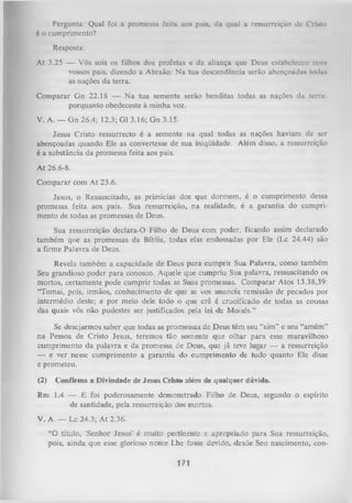 Pergunta: Qual foi a promessa feita aos pais, da qual a ressurreição de CrUto
é o cumprimento?
Resposta:
At 3.25 — Vós sois os filhos dos profetas e da aliança que Deus estabeleceu com
vossos pais, dizendo a Abraão: N a tua descendência serão abençoadas todux
as nações da terra.
Comparar G n 22.18 — N a tua semente serão benditas todas as nações da terra:
porquanto obedeceste à minha voz.
V. A. — G n 26.4; 12.3; G1 3.16; G n 3.15.
Jesus Cristo ressurrecto é a semente na qual todas as nações haviam de ser
abençoadas quando Ele as convertesse de sua iniqüidade. Além disso, a ressurreição
é a substância da promessa feita aos pais.
At 26.6-8.
Comparar com At 23.6.
Jesus, o Ressuscitado, as primícias dos que dormem, é o cumprimento dessa
promessa feita aos pais. Sua ressurreição, na realidade, é a garantia do cumpri­
mento de todas as promessas de Deus.
Sua ressurreição declara-O Filho de Deus com poder, ficando assim declarado
também que as promessas da Bíblia, todas elas endossadas por Ele (Lc 24.44) são
a firme Palavra de Deus.
Revela também a capacidade de Deus para cumprir Sua Palavra, como também
Seu grandioso poder para conosco. Aquele que cumpriu Sua palavra, ressuscitando os
mortos, certamente pode cum prir todas as Suas promessas. Comparar Atos 13.38,39:
“Tomai, pois, irmãos, conhecimento de que se vos anuncia remissão de pecados por
intermédio deste; e por meio dele todo o que crê é crucificado de todas as cousas
das quais vós não pudestes ser justificados pela lei de Moisés.”
Se desejarmos saber que todas as promessas de Deus têm seu “sim” e seu “amém”
na Pessoa de Cristo Jesus, teremos tão somente que olhar para esse maravilhoso
cumprimento da palavra e da promessa de Deus, que já teve lugar — a ressurreição
— e ver nesse cumprimento a garantia do cumprimento de tudo quanto Ele disse
e prometeu.
(2) Confirma a Divindade de Jesus Cristo além de qualquer dúvida.
Rm 1.4 — E foi poderosamente demonstrado Filho de Deus, segundo o espírito
de santidade, pela ressurreição dos mortos.
V. A. — Lc 24.3; A t 2.36.
“O título, ‘Senhor Jesus’ é muito pertinente e apropriado para Sua ressurreição,
pois, ainda que esse glorioso nome Lhe fosse devido, desde Seu nascimento, con­
171

 