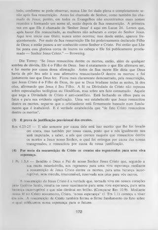 tudo, conforme sc pode observar, nunca Lhe foi dado plena c completamente se­
não após Sua ressurreição. Antes foi chamado de Senhor, como também foi cha­
mado dc Jesus; porém, em todos os Evangelhos não encontramos esses nomes
reunidos e formando um nome só, senão depois de Sua ressurreição. A primeira
vez em que Ele é chamado de ‘Senhor Jesus’ é aqui em Lucas 24. Lemos que,
após haver Ele ressuscitado, as mulheres não acharam o corpo do Senhor Jesus.
Aqui teve início esse título; nunca antes ocorreu; mas desde então, aparece fre­
qüentemente. Por meio de Sua ressurreição Ele foi poderosamente declarado Filho
de Deus; e então passou a ser conhecido como Senhor e Cristo. Foi então que Lhe
foi posta essa gloriosa coroa de louros na cabeça e Ele foi publicamente procla­
mado — Senhor Jesus Cristo.” — Browning.
Diz Torrey: “Se Jesus ressuscitou dentre os mortos, então, além de qualquer
sombra de dúvida, Ele é o Filho de Deus. Isso é exatamente o que Ele afirmava ser,
e foi morto por causa dessa afirmação. Antes de Sua morte Ele dizia que Deus
havia de pôr Seu selo à essa afirmativa ressuscitando-O dentre os mortos; e foi
justamente isso que Deus fez. Ficou mais claramente demonstrado, pela ressurreição,
que Jesus Cristo é o Filho de Deus, do que se Deus bradasse todas as noites, lá dos
céus, afirmando que Jesus é Seu Filho. A fé na Divindade de Cristo não repousa
sobre especulações teológicas ou filosóficas, mas sobre um fato consumado. Aquele
que nega a Divindade de Cristo é anti-científico. Está fechando os olhos para os
fatos e para sua evidente significação. Um a vez estabelecido que Jesus ressuscitou
dentre os mortos, segue-se que o cristianismo está firmemente baseado num funda­
mento que é inabalável. E é verdade estabelecida que “de fato Cristo ressuscitou
dentre os mortos”.
(3)

É prova de justificação provisional dos crentes.

Rm 4.23-25 — E não somente por causa dele está isso escrito que lhe foi levado
em conta, mas também por nossa causa, posto que a nós igualmente nos
será imputado, a saber, a nós que cremos naquele que ressuscitou dentre
os mortos a Jesus nosso Senhor, o qual foi entregue por causa das nossas
transgressões, e ressuscitou por causa da nossa justificação.
(4)

Por meio da ressurreição de Cristo os crentes são regenerados para uma viva
esperança.

I Pc 1.3,4 — Bendito o Deus e Pai de nosso Senhor Jesus Cristo que, segundo a
sua muita misericórdia, nos regenerou para uma viva esperança mediante
a ressurreição de Jesus Cristo dentre os mortos, para uma herança incor­
ruptível, sem mácula, imarcessível, reservada nos céus para vós outros.
A ressurreição de Jesus Cristo é a verdade que, tornada viva em nossos corações
I ic Io I spí ri to Santo, resulta no novo nascimento para uma viva esperança, para um a
11» i iiiivii incorruptível e que não diminui em brilho. (Comparar Rm 10.9). Mediante
no»»!! íé no Cristo ressurrecto, Cristo, “nossa esperança” (1 Tm 1.1) começa a viver
« ni ikW A ressurreição de Cristo também forma o firme fundamento do fato sobre
o qiuil eilrticumos nossa esperança para o futuro.

172

 