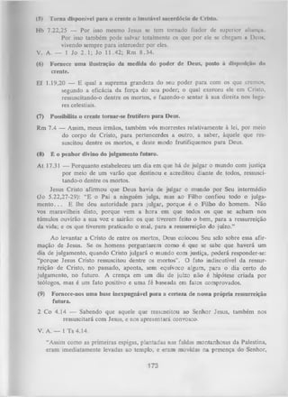 (5)

Torna disponível paru o crente o imutável sacerdócio dc Cristo.

Hb 7.22,25 — Por isso mesmo Jesus se tem tornado fiador dc superior aliança
Por isso também pode salvar totalmente os que por ele se chegam a Deu»,
vivendo sempre para interceder por eles.
V. A. — 1 Jo 2 .1 ; Jo 11.42; Rm 8.34.
(6)

Fornece uma ilustração da medida do poder de Deus, posto à disposição do
crente.

Ef 1.19,20 — E qual a suprema grandeza do seu poder para com os que cremos,
segundo a eficácia da força do seu poder; o qual exerceu ele em Cristo,
ressuscitando-o dentre os mortos, e fazendo-o sentar à sua direita nos luga­
res celestiais.
(7)

Possibilita o crente tornar-se frutífero para Deus.

Rm 7.4 — Assim, meus irmãos, também vós morrestes relativamente à lei, por meio
do corpo de Cristo, para pertencerdes a outro, a saber, àquele que res­
suscitou dentre os mortos, e deste modo frutifiquemos para Deus.
(8)

É o penhor divino do julgamento futuro.

At 17.31 — Porquanto estabeleceu um dia em que há de julgar o mundo com justiça
por meio de um varão que destinou e acreditou diante de todos, ressuscitando-o dentre os mortos.
Jesus Cristo afirmou que Deus havia de julgar o mundo por Seu intermédio
(Jo 5.22,27-29): “E o Pai a ninguém julga, mas ao Filho confiou todo o julga­
m e n to ... E lhe deu autoridade para julgar, porque é o Filho do homem. Não
vos maravilheis disto, porque vem a hora em que todos os que se acham nos
túmulos ouvirão a sua voz e sairão: os que tiverem feito o bem, para a ressurreição
da vida; e os que tiverem praticado o mal, para a ressurreição do juízo.”
Ao levantar a Cristo de entre os mortos, Deus colocou Seu selo sobre essa afir­
mação de Jesus. Se os homens perguntarem como é que se sabe que haverá um
dia de julgamento, quando Cristo julgará o mundo com justiça, poderá responder-se:
“porque Jesus Cristo ressuscitou dentre os mortos”. O fato indiscutível da ressur­
reição de Cristo, no passado, aponta, sem equívoco algum, para o dia certo do
julgamento, no futuro. A crença em um dia de juízo não é hipótese criada por
teólogos, mas é um fato positivo e uma fé baseada em fatos comprovados.
(9)

Fornece-nos uma base inexpugnável para a certeza de nossa própria ressurreição
futura.

2 Co 4.14 — Sabendo que aquele que ressuscitou ao Senhor Jesus, também nos
ressuscitará com Jesus, e nos apresentará convosco.
V. A. — l Ts 4.14.
“Assim como as primeiras espigas, plantadas nas faldas montanhosas da Palestina,
eram imediatamente levadas ao templo, e eram movidas na presença do Senhor,

173

 