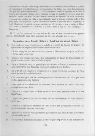 como penhor dc que cada espiga que crescia na Palestina seria ceifada e colhida
em segurança; semelhantemente, a ressurreição de Cristo foi uma demonstração
de que Seu povo re ssu sc ita rá ... Tão certamente como o sepulcro de Cristo se
tornou um sepulcro vazio, com a mesma certeza os sepulcros de Seu povo tornar-se-ão vazios também; tão certamente como Ele se levantou de entre os mortos,
e entoou um jubileu de vida e imortalidade, com a mesma certeza todo o Seu
povo sairá da sepultura. Quão maravilhosamente o profeta Isaías expressou o
fato! ‘Despertai e exultai, os que habitais no pó, porque o teu orvalho, ó Deus,
será como o orvalho das plantas, e a terra dará à luz os seus mortos’.” —
Beaumont.
D. D. — Os resultados da ressurreição de Jesus Cristo são muitos e de grande
alcance, constituindo uma parte essencial da fé e da salvação dos crentes.
Perguntas para Estudo Sobre a Doutrina de Jesus Cristo
1.

Em geral, por que é importante o estudo a respeito da Pessoa de Cristo? De
que maneira o registro bíblico revela essa importância?

2.

Dê seis objeções que são levantadas contra o Nascimento Virginal de Cristo,
e refute cada uma delas.

3.

Declare, em poucas palavras, cinco argumentos em favor do Nascimento Vir­
ginal, e mostre como cada um deles o apóia.

4.

Faça a distinção entre as genealogias de M ateus e Lucas, e apresente provas
que demonstrem que Jesus era o herdeiro legal do trono de Davi.

5.

Dê a D. D. que mostra o crescimento e o desenvolvimento naturais de Jesus
como provas de Sua humanidade.

6.

Cite uma passagem das Escrituras que prove a humanidade de Cristo por meio
de Sua aparição como homem.

7.

Diga quais os três elementos da natureza física humana de Cristo e cite uma
passagem para um deles.

X.

Descreva a relação que as duas naturezas de Cristo mantêm entre si e com
Sua Pessoa.

9.

Defina com poucas palavras as falsas teorias concernentes às duas naturezas
ile Cristo.

10. Descreva as limitações humanas de Jesus Cristo, sob as seguintes divisões: físicas, intelectuais, morais e espirituais.
II

Apresente a essência dos argumentos que mostram que Jesus Cristo não poderia
ter cometido pecado.

I l l ó os nomes humanos aplicados a Cristo, e que comprovam a Sua humanidade.

174

 