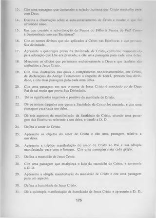 13.

Cite uma passagem que demonstre a relação humana que Cristo mantinha paru
com Deus.

14.

Discuta a observação sobre o auto-esvaziamento de Cristo e mostre o que foi
envolvido nisso.

15.

Em que consiste a subordinação da Pessoa do Filho à Pessoa do Pai? Como
é demonstrado isso nas Escrituras?

16.

Cite os nomes divinos que são aplicados a Cristo nas Escrituras e que provam
Sua divindade.

17.

Apresente a quádrupla prova da Divindade de Cristo, conforme demonstrado
pela adoração que Lhe era prestada, e cite um a passagem para cada uma delas.

18.

Mencione os ofícios que pertencem exclusivamente a Deus e que também são
atribuídos a Jesus Cristo.

19.

Cite duas ilustrações nas quais o cumprimento neo-testamentário, em Cristo,
de declarações do Antigo Testamento a respeito de Jeová, provam Sua divin­
dade, e cite duas passagens para cada uma delas.

20.

Cite um a passagem em que o nome de Jesus Cristo é associado ao de Deus
Pai de tal modo que prova Sua Divindade.

21. Dê os significados negativos e positivo da santidade de Cristo.
22.

Dê os nomes daqueles por quem a Santidade de Cristo foi atestada, e cite uma
passagem para cada um deles.

23.

Dê seis aspectos da manifestação da Santidade de Cristo, citando uma passa­
gem das Escrituras referente a um deles, e dando a D. D.

24 . Defina o amor de Cristo.
25.

Apresente os objetos do amor de Cristo e cite um a passagem relativa a
um deles.

26.

Apresente a tríplice manifestação do amor de Cristo ao Pai e sua sétupla
manifestação para com o homem. Cite um a passagem para cada grupo.

27.

Defina a mansidão de Jesus Cristo.

28.

Cite um a passagem que estabeleça o fato da mansidão de Cristo, e apresente
a D. D.

29.

Apresente a sétupla manifestação da mansidão de Cristo e cite uma passagem
para um aspecto.

30.

Defina a humildade de Jesus Cristo.

31.

Dê a quíntupla manifestação da humildade de Jesus Cristo e apresente a D. D.
175

 