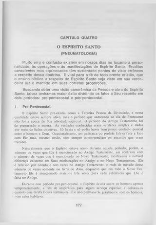 CAPÍTULO QUATRO

O ESPÍRITO SANTO
(PNEUMATOLOGIA)

Muito erro e confusão existem em nossos dias no tocante à perso­
nalidade, às operações e às manifestações do Espírito Santo. Eruditos
conscientes mas equivocados têm sustentado pontos de vista errôneos
a respeito dessa doutrina. É vital para a fé de todo crente cristão, que
o ensino bíblico a respeito do Espírito Santo seja visto em sua verda­
deira luz e mantido em suas corretas proporções.
Buscando obter uma visão panorâmica da Pessoa e obra do Espírito
Santo, talvez tenhamos maior êxito dividindo os fatos a Seu respeito em
dois períodos: pre-pentecostal e pós-pentecostal.
1.

Pre-Pentecostal.

O Espírito Santo pre-existia como a Terceira Pessoa da Divindade, e nessa
qualidade esteve sempre ativo, mas o período que antecedeu ao dia de Pentecoste
não foi a época de Sua atividade especial. O período do Antigo Testamento foi
de preparação e espera. As verdades conhecidas eram verdades simples e dadas
por meio de lições objetivas. Só havia e só podia haver bem pouco contacto pessoal
entre o homem e Deus. Ocasionalmente, um patriarca ou profeta falava face a face
com Ele mas, mesmo então, nem sempre compreendiam os assuntos que eram
tratados.
Naturalmente que o Espírito esteve ativo durante aquele período; porém, o
número de vezes que Ele é mencionado no Antigo Testamento, em contraste com
o número de vezes que é mencionado no Novo Testamento, mostra-nos a notável
diferença existente em Suas ministrações no Antigo e no Novo Testamentos. Ele
é referido por oitenta e oito vezes no Antigo Testamento, e mais de metade desse
número de vezes somente no livro de Atos, enquanto que em todo o Novo Tes
tamento Ele é mencionado mais de três vezes para cada referência que Lhe é
feita no Antigo.
Durante esse período pre-pentecostal, o Espírito descia sobre os homens apenas
temporariamente, a fim de inspirá-los para aLgum serviço especial, e deixava-os
quando essa tarefa ficava terminada. Ele não permanecia geralmente com os homens,
nem neles habitava.

177

 