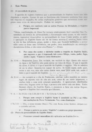2.

Sua Prova.

(1)

A necessidade de prova.

E questão de registro histórico
disputada e negada. Apesar de que
tais disputas ou negações, há certas
girem esses erros de interpretação.
a.

que a personalidade do Espírito Santo lem (tido
as Escrituras não fornecem nenhumu bano parti
explicações possíveis que esclarecem como sur
Podem ter surgido:

Porque, em contraste com as outras Pessoas da Divindade, o Kspíril»
parece impessoal.

“Várias manifestações de Deus Pai tornam relativamente fácil conceber Sua Pa
ternidade em termos de personalidade; a Encarnação torna quase, se não inteira
mente, impossível desacreditar na personalidade de Jesus Cpisto; porém, as ações
e operações do Espírito Santo são de tal form a secretas c místicas^jtanta cousa
se diz de Sua influência, graça, poder e dons, que ficamosTnclínados a pensar
nEle como se fosse um a influência, um poder, um a manifestação ou emanação
da natureza divina, e não como uma Pessoa.” — Evans.
b.

P or causa dos nomes e símbolos usados a respeito do Espírito Santo,
que sugerem o que é impessoal, tais como: fôlego, vento, poder, fogo,
azeite e água. Vejam-se como ilustrações:

Jo 3.5-8 — Respondeu Jesus: Em verdade, em verdade te digo: Quem não nascer
da água e do Espírito, não pode entrar no reino de Deus. O que é nascido
da carne, é carne; e o que é nascido do Espírito, é espírito. Não te admires
de eu te dizer: Importa-vos nascer de novo. O (Vento sopra onde quer,
ouves a sua voz, mas não sabes donde vem, nem para onde vai; assim é
todo o que é nascido do Espírito,
v /c - tJ tw v jjJ L o ,s k >
j JÍjl
T s^e.-vt Q
*-

Qxm •
H

A t 2.1-4 — Ao cumprir-se o dia de Pentecoste, estavam todos reunidos no mesmo
lugar; de repente veio do céu um som, como de um vento impetuoso, e
encheu toda a casa onde estavam assentados. E apareceram, distribuídas
entre eles, línguas como de fogo, e pousou uma sobre cada um deles. Todos
ficaram cheios do Espírito Santo, e passaram a falar em outras línguas,
segundo o Espírito lhes concedia que falassem.
V. A. — Jo 20.22; 1 Jo 2.20; Ef 5.18; 1 Ts 5.19; Jo 7.38,39.
c.

Porque nem sempre o Espírito Santo c associado ao Pai e ao Filho
nas saudações do Novo Testamento. Ver, como ilustração:

1 Ts 3.11 — Ora, o nosso mesmo Deus e Pai, com Jesus, nosso Senhor, dirijam-nos
o caminho até vós.
(2)

d.
Porque a palavra ou nome ‘‘Espírito’’ é neutra no grego (pneuma).
■
Prova da personalidade do Espírito Santo.
a.

Pronomes pessoais masculinos são aplicados ao Espírito Snn'o.

 