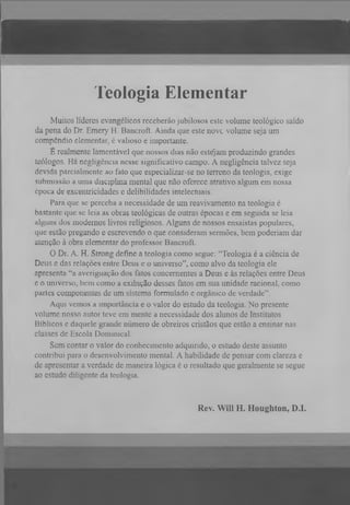 T eolo gia E le m e n ta r
Muitos líderes evangélicos receberão jubilosos este volume teológico saído
da pena do Dr. Emery H. Bancroft. Ainda que este nove volume seja um
compcndio elementar, é valioso e importante.
E realmente lamentável que nossos dias não estejam produzindo grandes
teólogos. Há negligência nesse significativo campo. A negligência talvez seja
devida parcialmente ao fato que especializar-se no terreno da teologia, exige
submissão a uma disciplina mental que não oferece atrativo algum em nossa
época de excentricidades e delibilidades intelectuais.
Para que se perceba a necessidade de um reavivamento na teologia é
bastante que se leia as obras teológicas de outras épocas e em seguida se leia
alguns dos modernos livros religiosos. Alguns de nossos ensaístas populares,
que estão pregando e escrevendo o que consideram sermões, bem poderiam dar
atenção à obra elementar do professor Bancroft.
O
Dr. A. H. Strong define a teologia como segue: “Teologia é a ciência de
Deus e das relações e n tr e Deus e o universo”, como alvo da teologia ele
apresenta “a averiguação dos fatos concernentes a Deus e às relações entre Deus
e o universo, bem como a exibição desses fatos em sua unidade racional, como
partes componentes de um sistema formulado e orgânico de verdade”.
Aqui vemos a importância e o valor do estudo da teologia. No presente
volume nosso autor teve em mente a necessidade dos alunos de Institutos
Bíblicos e daquele grande número de obreiros cristãos que estão a ensinar nas
classes de Escola Dominical.
Sem contar o valor do conhecimento adquirido, o estudo deste assunto
contribui para o desenvolvimento mental. A habilidade de pensar com clareza e
de apresentar a verdade de maneira lógica é o resultado que geralmente se segue
ao estudo diligente da teologia.

Rev. Will H. Houghton, D.I.

 
