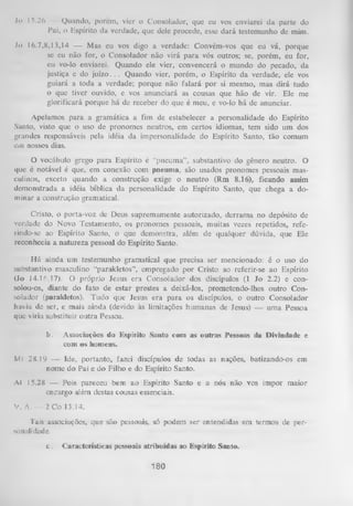 Jo 15.26 — Quando, porem, vier o Consolador, que eu vos enviarei da parte do
Pai, o Espírito da verdade, que dele procede, esse dará testemunho de mim.
Jo 16.7,8,13,14 — Mas eu vos digo a verdade: Convém-vos que eu vá, porque
se eu não for, o Consolador não virá para vós outros; se, porém, eu for,
eu vo-lo enviarei. Quando ele vier, convencerá o mundo do pecado, da
justiça e do juízo. .. Quando vier, porém, o Espírito da verdade, ele vos
guiará a toda a verdade; porque não falará por si mesmo, mas dirá tudo
o que tiver ouvido, e vos anunciará as cousas que hão de vir. Ele me
glorificará porque há de receber do que é meu, e vo-lo há de anunciar.
Apelamos para a gramática a fim de estabelecer a personalidade do Espírito
Santo, visto que o uso de pronomes neutros, em certos idiomas, tem sido um dos
grandes responsáveis pela idéia da impersonalidade do Espírito Santo, tão comum
cm nossos dias.
O
vocábulo grego para Espírito é “pneuma”, substantivo do gênero neutro. O
que é notável é que, em conexão com pneuma, são usados pronomes pessoais mas­
culinos, exceto quando a construção exige o neutro (Rm 8.16), ficando assim
demonstrada a idéia bíblica da personalidade do Espírito Santo, que chega a do­
minar a construção gramatical.
Cristo, o porta-voz de Deus supremamente autorizado, derrama no depósito de
verdade do Novo Testamento, os pronomes pessoais, muitas vezes repetidos, referindo-se ao Espírito Santo, o que demonstra, além de qualquer dúvida, que Ele
reconhecia a natureza pessoal do Espírito Santo.
Há ainda um testemunho gramatical que precisa ser mencionado: é o uso do
substantivo masculino “parakletos”, empregado por Cristo ao referir-se ao Espírito
(Jo 14.16,17). O próprio Jesus era Consolador dos discípulos (1 Jo 2.2) e con­
solou-os, diante do fato de estar prestes a deixá-los, prometendo-lhes outro Con­
solador (parakletos). Tudo que Jesus era para os discípulos, o outro Consolador
havia de ser, e mais ainda (devido às limitações humanas de Jesus) — um a Pessoa
que viria substituir outra Pessoa.
!>.

Associações do Espírito Santo com as outras Pessoas da Divindade e
com os homens.

Ml 28.19 — Ide, portanto, fazei discípulos de todas as nações, batizando-os em
nome do Pai e do Filho e do Espírito Santo.
Al 15.28 — Pois pareceu bem ao Espírito Santo e a nós não vos impor maior
encargo além destas cousas essenciais.
V. A. — 2 Co 13.14.
Tais associações, que são pessoais, só podem ser entendidas em termos de per­
sonalidade.
c.

Características pessoais atribuídas ao Espírito Santo.

180

 