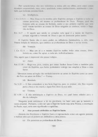 Por característica não nos referimos a mãos, pés ou olhos, pois essas coisas
denotam corporcidade, nias, antes, qualidade, como conhecimento, sentimento e vim
tade, que indicam personalidade.
(a)

Inteligência.

I Co 2.10,11 — Mas Deus no-lo revelou pelo Espírito; porque o Espírito a todas as
cousas perseruta, até mesmo as profundezas de Deus. Porque, qual do-,
homens sabe as cousas do homem, senão o seu próprio espírito que nelr
está? Assim também as cousas de Deus ninguém as conhece, senão o l .spi
rito de Deus.
Rm 8.27 — E aquele que sonda os corações sabe qual é a mente do Espírito,
porque segundo a vontade de Deus é que ele intercede pelos santos.
O
Espírito Santo não é mero poder ou influência iluminadora, e, sim, uma
Pessoa dotada de intelecto, que conhece as profundezas de Deus e no-las revela.
(b)

Vontade.

1 Co 12.11 — Mas um só e o mesmo Espírito realiza todas estas cousas, distri­
buindo-as, como lhe apraz, a cada um, individualmente.
Ora, aquilo que é impessoal não possui volição.
(c)

Amor.

Rm 15.30 -— Rogo-vos, pois, irmãos, por nosso Senhor Jesus Cristo e também pelo
amor do Espírito, que luteis juntamente comigo nas orações a Deus a meu
favor.
“Devemos nossa salvação tão verdadeiramente ao amor do Espírito como ao amor
do Pai e ao amor do Filho.” — Torrey.
(d)

Bondade.

Ne 9.20 — E lhes concedeste o teu bom Espírito, para os ensinar; não lhes negaste
para a boca o teu maná; e água lhes deste na sua sede.
(e)

Tristeza.

Ef 4.30 — E não entristeçais o Espírito de Deus, no qual fostes selados para o
dia da redenção.
Ninguém pode entristecer a lei da gravidade, ou fazer com que se lamente o
vento oriental. Portanto, a não ser que o Espírito Santo seja uma Pessoa, a exortação
de Paulo, aqui, seria sem significado e supérflua.
d.

Atos pessoais atribuídos ao Espírito Santo.

Através das Escrituras o Espírito Santo é representado como um agente pessoal,
a realizar atos que só podem ser atribuídos a uma pessoa.
(a)

Ele perseruta as profundezas de Deus.

181

 