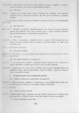 I Co 2.10
Mas Deus no-lo revelou pelo Espírito; porque o Espírito a todas as
cousas perseruta, até mesmo as profundezas de Deus.
(b)

Ele fala.

Ap 2.7 — Quem tem ouvidos, ouça o que o Espírito diz às igrejas. Ao vencedor,
dar-lhe-ei que se alimente da árvore da vida que se encontra no paraíso
de Deus.
As Escrituras também mostram o Espírito a clamar (G1 4.6) e a dar testemunho
(Jo 15.26).
(c)

Ele intercede.

Rm 8.26 — Também o Espírito, semelhantemente, nos assiste em nossa fraqueza;
porque não sabemos orar como convém, mas o mesmo Espírito intercede
por nós sobremaneira com gemidos inexprimíveis.
(d)

Ele ensina.

Jo 14.26 — Mas o Consolador, o Espírito Santo, a quem o Pai enviará em meu
nome, esse vos ensinará todas as cousas e vos fará lembrar de tudo o que
vos tenho dito.
V. A. — Jo 16.12-14; Ne 9.20.
(e)

Ele guia e conduz.

Km 14 — Poii todos os que são guiados pelo Espírito de Deus são filhos de Deus.
V. A .— Atos 16.6,7.
(f)

Ele chama homens e os comissiona.

At I 3.2 — E, servindo eles ao Senhor, e jejuando, disse o Espírito Santo: Separai-me
agora a Barnabé e a Saulo para a obra a que os tenho chamado.
At 20.28 — Atendei por vós e por todo o rebanho sobre o qual o Espírito Santo vos
constituiu bispos, para pastoreardes a igreja de Deus, a qual ele comprou
com o seu próprio sangue.
c.

O Kspírito Santo merece tratam ento pessoal.

(a)

Podemos rebelar-nos contra Ele e entristecê-lO.

lv <>VI0

Mas eles foram rebeldes, e contristaram o seu Espírito Santo pelo que
se lhes tornou em inimigo, e ele mesmo pelejou contra eles.

V A.

Ef 4.30.
(b)

Al * 3
i

Pode-se m entir para Ele.

Então disse Pedro: Ananias, por que encheu Satanás teu coração, para
que mentisses ao Espírito Santo, reservando parte do valor do campo?
(c)

Pode-se blasfemar contra Ele.

182

 