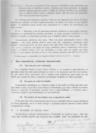 Mt 12.31,32 — Por isso vos declaro: Todo pecado e blasfêmia serão perdoados mis
homens; mas a blasfêmia contra o Espírito não será perdoada. Se alguém
proferir alguma palavra contra o Filho do homem ser-lhe-á isso perdoado;
mas se alguém falar contra o Espírito Santo, não lhe será isso perdoado,
nem neste mundo nem no porvir.
Diz Webster que blasfemar significa “falar do Ser Supremo em termos de ímpiii
irreverência; ultrajar ou falar repreensivamente de Deus, de Cristo ou do Espírito
Santo''. E blasfemar desse modo seria impossível se o objeto da irreverência não
fosse pessoal.
D. D. -— Mediante o uso de pronomes pessoais, mediante as associações pessoais,
mediante as características pessoais possuídas, as ações pessoais realizadas e o tra
tamento recebido, as Escrituras provam que o Espírito Santo é um a pessoa.
Teoricamente, podemos crer nisso. Mas, em nosso pensamento íntimo a Seu
respeito, e em nossa atitude prática para com Ele, tratamo-lo realmente como
pessoa? Consideramo-10, de fato, pessoa tão real como Jesus Cristo — tão amo­
roso, sábio e poderoso, tão digno de nossa confiança, amor e submissão como Jesu*
Cristo? O Espírito Santo veio, aos discípulos e a nós, para ser aquilo que Jesus
Cristò foi para aqueles durante os dias de Seu contacto pessoal com eles (Jo 14.16,17).
“Conhecemos ‘a comunhão do Espírito Santo’ (2 Co 13.13)?” — Torrey.

3.

Sua importância, conforme demonstrada:
(1)

Em conexão com a adoraçao.

Se o Espírito Santo é uma Pessoa Divina, e no entanto é desconhecida ou
ignorada como tal, está sendo privado do amor e da adoração que Lhe são devidos.
Se, por outro lado, entretanto, Ele é apenas uma influência, uma força ou um
poder que emana de Deus, estaríamos praticando idolatria ou falsa adoração.
(2)

Do ponto de vista do trabalho.

É necessário decidirmos se o Espírito Santo é um poder ou força que nos com­
pete obter e usar, ou se Ele é um a Pessoa da Divindade, que tem o direito de controlar-nos e usar-nos. O primeiro conceito leva à auto-exaltação e à altivez, mas o
outro nos conduz à auto-humilhação e à auto-renúncia.
(3)

Por motivo de Sua relação com a experiência cristã.

É do mais alto valor experimental sabermos se o Espírito Santo é mera influência
ou força impessoal, ou se é nosso Amigo e A judador sempre presente,‘nosso divino
Companheiro e Guia.
II.

A

D ivindade do E spírito Santo

As Escrituras ensinam enfaticamente a Divindade do Espírito Santo. N ão obs­
tante, têm existido aqueles que negaran
j

o*

 