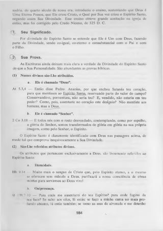 xadria, do quarto século dc nossa cra, introduziu o ensino, sustentando que Deus é
Uma Eterna Pessoa, que Ele criou Cristo, o Qual por Sua vez criou o Espírito Santo,
negando assim Sua Divindade. Esse ensino obteve grande aceitação na igreja de
então, mas foi corrigido pelo Credo Niceno, de 325 D. C.
1

Seu Significado.

Por divindade do Espírito Santo se entende que Ele é Um com Deus, fazendo
parte da Divindade, sendo co-igual, co-eterno e consubstanciai com o Pai e com
o Filho.
2

Sua Prova.

As Escrituras ainda deixam mais clara a verdade da Divindade do Espírito Santo
do que a Sua Personalidade. São abundantes as provas bíblicas.
(1)

Nomes divinos são-Lhe atribuídos.
a.

Ele é chamado “Deus”.

At 5.3,4 — Então disse Pedro: Ananias, por que encheu Satanás teu coração,
para que mentisses ao Egpíjite_Santo, reservando parte do valor do campo?
Conservando-o, porventura, não seria teu? E, vendido, não estaria em teu
poder? Como, pois, assentaste no coração este desígnio? Não mentiste aos
homens, mas a Deus.
b.

Ele é chamado “Senhor”.

2 Co 3.18 — E todos nós com o rosto desvendado, contemplando, como por espelho,
a glória do Senhor, somos transformados de glória em glória na sua própria
imagem, como pelo Senhor, o Espírito.
O
Espírito Santo é claramente identificado com Deus nas passagens acima, de
modo tal que comprova inequivocamente a Sua Divindade.
(2)

São-Lhe referidos atributos divinos.

Os atributos que pertencem exclusivamente a Deus. são livremente referidos ao
Espírito Santo:
a.

Eternidade.

Ilb 9.14 — Muito mais o sangue de Cristo que, pelo Espírito eterno, a si mesmo
se ofereceu sem mácula a Deus, purificará a nossa consciência de obras
mortas para servirmos ao Deus vivo!
li.

Onipresença.

SI I 3‘) .7-10 — Para onde me ausentarei do teu Espírito? para onde fugirei da
tua face? Se subo aos céus, lá estás; se faço a minha cam a no mais pro­
fundo abismo, lá estás também; se tomo as asas da alvorada e me detenho

184

 