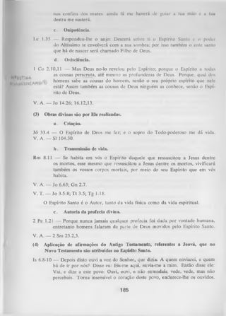 nos confins dos mares: ainda lá me haverá de guiar a tua mão e a lua
destra me susterá.
c.

Onipotência.

Lc 1.35 — Respondeu-lhe o anjo: Descerá sobre ti o Espírito Santo e o poder
do Altíssimo te envolverá com a sua sombra; por isso também o ente santo
que há de nascer será chamado Filho dc Deus.
d.
|L
KÁltioS

Onisciência.

1 Co 2.10,11 — Mas Deus no-lo revelou pelo Espírito; porque o Espírito a todas
as cousas perseruta, até mesmo as profundezas de Deus. Porque, qual dos
homens sabe as cousas do homem, senao o seu proprio espirito que nele
está? Assim também as cousas de Deus ninguém as conhece, senão o Espí­
rito de Deus.
V. A. — Jo 14.26; 16.12,13.
(3)

Obras divinas são por Ele realizadas.
a.

Criação.

Jó 33.4 — O Espírito de Deus me fez; e o sopro do Todo-poderoso me dá vida.
V. A .— SI 104.30.
b.

Transmissão de vida.

Rm 8.11 — Se habita em vós o Espírito daquele que ressuscitou a Jesus dentre
os mortos, esse mesmo que ressuscitou a Jesus dentre os mortos, vivificará
também os vossos corpos mortais, por meio do seu Espírito que em vós
habita.
V. A. — Jo 6.63; Gn 2.7.
V. T. — Jo 3.5-8; T t 3.5; Tg 1.18.
O Espírito Santo é o Autor, tanto da vida física como da vida espiritual.
c.

Autoria da profecia divina.

2 Pe 1.21 — Porque nunca jamais qualquer profecia foi dada por vontade humana,
entretanto homens falaram da parte de Deus movidos pelo Espírito Santo.
V. A. — 2 Sm 23.2,3.
(4)

Aplicação de afirmações do Antigo Testamento, referentes a Jeová, que no
Novo Testamento são atribuídas ao Espírito Santo.

Is 6.8-10 — Depois disto ouvi a voz do Senhor,que dizia: A quem enviarei, equem
há de ir por nós? Disse eu: Eis-meaqui,envia-mea mim.
Então disse ele:
Vai, e dize a este povo: Ouvi, ouvi, e não entendais; vede, vede, mas não
percebais. Torna insensível o coração deste povo, endurece-lhe os ouvidos,

165

 