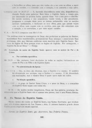 c fecha-lhes os olhos, para que não venha ele a ver com os olhos, a ouvir
com os ouvidos, e a entender com o coração, e se converta e seja salvo.
Comparar com At 28.25-27 — E, havendo discordância entre eles, despediram-se,
dizendo Paulo estas palavras: Bem falou o Espírito Santo a vossos pais,
por intermédio do profeta Isaías, quando disse: Vai a este povo e dize-lhe:
De ouvido ouvireis, e não entendereis; vendo vereis, e não percebereis.
porquanto o coração deste povo se tornou endurecido; com os ouvidos
ouviram tardiamente, e fecharam os seus olhos, para que jamais vejam
com os olhos, nem ouçam com os ouvidos, para que não entendam com
o coração, e se convertam, e por mim sejam curados.
V. A. —

êx

16.7; com parar com Hb 3.7-10.

“Os profetas eram os mensageiros de Deus; eles proferiam as palavras do Senhor,
transmitiam Seus mandamentos, pronunciavam Suas ameaças e anunciavam Suas
promessas, visto que falavam conforme eram movidos pelo Espírito Santo. Ser­
viam de órgãos de Deus porque eram os órgãos do Espírito. Por conseguinte, o
Espírito há de ser Deus.” — Hodge.
(5)

Associação do nome do Espírito Santo aparece com os nomes do Pai e de
Cristo.
a.

N a comissão apostólica.

Mt 28.19 — Ide, portanto, fazei discípulos de todas as nações, batizando-os em
nome do Pai e do Filho e do Espírito Santo.
b.

N a administração da Igreja.

1 Co 12.4-6 — Ora, os dons são diversos, mas o Espírito é o mesmo. E também
há diversidade nos serviços, mas o Senhor é o mesmo. E há diversidade
nas realizações, mas o mesmo Deus é quem opera tudo em todos.
c.

Na bênção apostólica.

2 C'o 13.13 — A graça do Senhor Jesus Cristo, e o amor de Deus, e a comunhão
do Espírito Santo sejam com todos vós.
I
> I). — De muitos modos inequívocos, Deus, em Sua palavra, proclama dis(inliiniente que o Espírito Santo não é apenas uma pessoa, mas é uma Pessoa Divina.

B

Os Nomes do Espírito Santo.

Muitos nomes são dados ao Espírito Santo, nas Santas Escrituras, que revelam
l>m,i nós diversos aspectos de Sua Pessoa e obra. O número bastante grande desses
iiinlns puroce exigir um estudo especial.
I

N om es do E spírito Santo que descrevem Sua Própria Pessoa.
186

 
