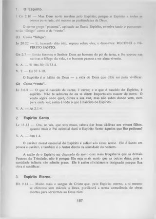 1.

O E sp irito .

I Co 2.10 — Mas Deus no-lo revelou pelo Espírito; porque o Espírito a todan un
cousas perseruta, até mesmo as profundezas de Deus.
O termo grego “pneuma”, aplicado ao Santo Espírito, envolve tanto o pensamen­
to de “fôlego” como o dc “vento”.
(1)

Como “fôlego”.

Jo 20.22 — E, havendo dito isto, soprou sobre eles, e disse-lhes: RECEBEI o ES­
PIRITO SANTO.
Gn 2.7 — Então formou o Senhor Deus ao homem do pó da terra, e lhe soprou nas
narinas o fôlego da vida, e o homem passou a ser alma vivente.
V. A. — SI 104.30; Jó 33.4.
V. T. — Ez 37.1-10.
O Espírito é o hálito de Deus — a vida de Deus que dEle sai para vivificar.
(2)

Como “vento”.

Jo 3.6-8 -— O que é nascido da carne, é carne; e o que é nascido do Espírito, é
espírito. N ão te admires de eu te dizer: Importa-vos nascer de novo. O
vento sopra onde quer, ouves a sua voz, mas não sabes donde vem, nem
para onde vai; assim é todo o que é nascido do Espírito.
V. A .— A t 2.1-4.
2.

E sp írito S a n to

Lc 11.13 — Ora, se vós, que sois maus, sabeis dar boas dádivas aos vossos filhos,
quanto mais o Pai celestial dará o Espírito Santo àqueles que lho pedirem?
V. A. — Rm 1.4.
O
caráter moral essencial do Espírito é salientado nesse nome. Ele é Santo em
pessoa e caráter, e também é o Autor direto da santidade do homem.
A razão de o Espírito ser chamado de santo com mais freqüência que as demais
Pessoas da Trindade, não é porque Ele seja mais santo que as outras duas, pois a
santidade infinita não admite graus. Ele é assim oficialmente designado porque Sua
obra é santificar.
3.

E sp írito E te rn o .

Hb 9.14 — Muito mais o sangue de Cristo que, pelo Espírito eterno, a si mesmo
se ofereceu sem mácula a Deus, purificará a nossa consciência de obras
mortas para servirmos ao Deus vivo!

187

 