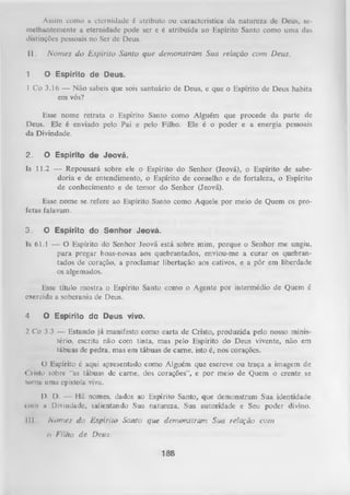 Assim como a eternidade é atributo ou característica da natureza de Deus, se­
melhantemente a eternidade pode ser e é atribuída ao Espírito Santo como uma das
distinções pessoais no Ser dc Deus.

II.
1

N o m es do E spírito Santo que dem onstram Sua relação com Deus.
O E sp írito d e D eu s.

1 Co 3.16 — Não sabeis que sois santuário de Deus, e que o Espírito de Deus habita
em vós?
Esse nome retrata o Espírito Santo como Alguém que procede da parte de
Deus. Ele é enviado pelo Pai e pelo Filho. Ele é o poder e a energia pessoais
da Divindade.

2.

O E sp írito d e J e o v á .

Is 11.2 — Repousará sobre ele o Espírito do Senhor (Jeová), o Espírito de sabe­
doria e de entendimento, o Espírito de conselho e de fortaleza, o Espírito
de conhecimento e de temor do Senhor (Jeová).
Esse nome se refere ao Espírito Santo como Aquele por meio de Quem os pro­
fetas falavam.
3.

O E sp írito d o S e n h o r J e o v á .

Is 61.1 — O Espírito do Senhor Jeová está sobre mim, porque o Senhor me ungiu,
para pregar boas-novas aos quebrantados, enviou-me a curar os quebrantados de coração, a proclamar libertação aos cativos, e a pôr em liberdade
os algemados.
Esse título mostra o Espírito Santo como o Agente por intermédio de Quem é
exercida a soberania de Deus.
4

O E sp írito d o D e u s vivo.

2 Co 3.3 — Estando já manifesto como carta de Cristo, produzida pelo nosso minis­
tério, escrita não com tinta, mas pelo Espírito do Deus vivente, não em
tábuas de pedra, mas em tábuas de came, isto é, nos corações.
O Espírito é aqui apresentado como Alguém que escreve ou traça a imagem de
< l isto sobre “as tábuas de came, dos corações”, e por meio de Quem o crente se
torna uma epístola viva.
11.
D. — Há nomes, dados ao Espírito Santo, que demonstram Sua identidade
tom ii Divindade, salientando Sua natureza, Sua autoridade e Seu poder divino.
III

N o m es do E spírito Santo que dem onstram Sua relação com
o

Filho de Deus.
188

 