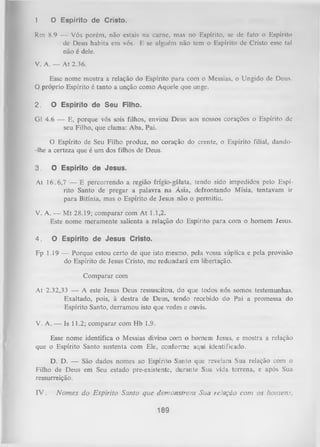 1

O E sp irito d e C risto .

Rm 8.9 — Vós porém, não estais na carne, mas no Espírito, se de fato o Espírito
de Deus habita em vós. F, se alguém não tem o Espírito de Cristo esse tal
não é dele.
V. A. — A t 2.36.
Esse nome mostra a relação do Espírito para com o Messias, o Ungido de Deus.
O próprio Espírito é tanto a unção como Aquele que unge.
2.

O E sp írito d e S e u Filho.

G1 4.6 — E, porque vós sois filhos, enviou Deus aos nossos corações o Espírito de
seu Filho, que clama: Aba, Pai.
O
Espírito de Seu Filho produz, no coração do crente, o Espírito filial, dando-lhe a certeza que é um dos filhos de Deus.
3.

0 E s p írito d e J e s u s .

At 16.6,7 — E percorrendo a região frígio-gálata, tendo sido impedidos pelo Espí­
rito Santo de pregar a palavra na Ásia, defrontando Mísia, tentavam ir
para Bitínia, mas o Espírito de Jesus não o permitiu.
V. A. — M t 28.19; comparar com At 1.1,2.
Este nome meramente salienta a relação do Espírito para com o homem Jesus.
4.

O E sp írito d e J e s u s C risto .

Fp 1.19 —- Porque estou certo de que isto mesmo, pela vossa súplica e pela provisão
do Espírito de Jesus Cristo, me redundará em libertação.
Com parar com
At 2.32,33 — A este Jesus Deus ressuscitou, do que todos nós somos testemunhas.
Exaltado, pois, à destra de Deus, tendo recebido do Pai a promessa do
Espírito Santo, derramou isto que vedes e ouvis.
V. A. — Is 11.2; comparar com Hb 1.9.
Esse nome identifica o Messias divino com o homem Jesus, e mostra a relação
que o Espírito Santo sustenta com Ele, conforme aqui identificado.
D. D. — São dados nomes ao Espírito Santo que revelam Sua relação com o
Filho de Deus em Seu estado pre-existente, durante Sua vida terrena, e após Sua
ressurreição.
IV .

N o m es d o E spírito Santo que dem onstram Sua reíação com os ho m em .

189

 