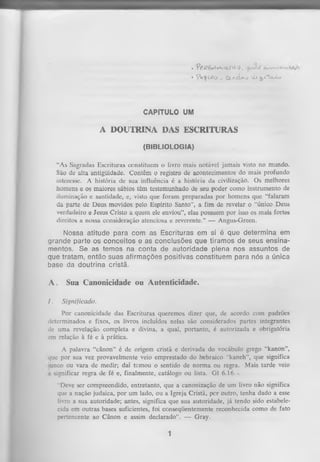 .

*p£1
í2êi4t-VViüVJ'5,.

• y V ^ v Ío

_ C a a c I » -j x X x ^ r t a X o

CAPÍTULO UM

A DOUTRINA DAS ESCRITURAS
(BIBLIOLOGIA)
"As Sagradas Escrituras constituem o livro mais notável jamais visto no mundo.
São de alta antigüidade. Contêm o registro de acontecimentos do mais profundo
interesse. A história de sua influência é a história da civilização. Os melhores
homens e os maiores sábios têm testemunhado de seu poder como instrumento de
iluminação e santidade, e, visto que foram preparadas por homens que “falaram
da parte de Deus movidos pelo Espírito Santo”, a fim de revelar o “único Deus
verdadeiro e Jesus Cristo a quem ele enviou”, elas possuem por isso os mais fortes
direitos a nossa consideração atenciosa e reverente.” — Angus-Green.

Nossa atitude para com as Escrituras em si é que determina em
grande parte os conceitos e as conclusões que tiramos de seus ensina­
mentos. Se as temos na conta de autoridade plena nos assuntos de
que tratam, então suas afirmações positivas constituem para nós a única
base da doutrina cristã.

A.
I.

Sua Canonicidade ou Autenticidade.
Significado.

Por canonicidade das Escrituras queremos dizer que, de acordo com padrões
determinados e fixos, os livros incluídos nelas são considerados partes integrantes
de uma revelação completa e divina, a qual, portanto, é autorizada e obrigatória
em relação à fé e à prática.
A palavra “cânon” é de origem cristã e derivada do vocábulo grego “kanon”,
que por sua vez provavelmente veio emprestado do hebraico “kaneh”, que significa
unco ou vara de medir; daí temou o sentido de norma ou regra. Mais tarde veio
a significar regra de fé e, finalmente, catálogo ou lista. G1 6.16.x
“Deve ser compreendido, entretanto, que a canonização de um livro não significa
que a nação judaica, por um lado, ou a Igreja Cristã, per outro, tenha dado a esse
livro a sua autoridade; antes, significa que sua autoridade, já tendo sido estabele­
cida em outras bases suficientes, foi conseqüentemente reconhecida como de fato
pertencente ao Cânon e assim declarado”. — Gray.

1

•

 